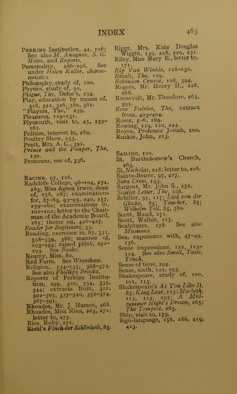 Perkins Institution, 44, i°6; See also M. Anagnos, S. G. Howe, and Reports. Personality, 286—296. See under Helen Keller, charac- teristics. Philosophy, study of, 100. Physics, study ot, 90. Plague, The, Defoe’s, 239. Play, education by means of, 318, 322, 326, 380, 382. “Players, The,’’ 239. Pleasures, 119-131. Plymouth, visit to, 45, ?59— 161. Politics, interest in, 280. Poultry Show, 233. Pratt, Mrs. A. C., 391. Prince and the Pauper, 1 he, 130. Pronouns, use of, 336. Racine, 97, 116. Radcliffe College, 96-104, 274, 283; Miss Agnes Irwin, dean of, 258, 287; examinations for, 87-89, 93—9S* 24°* 257, 259-260; examinations m, 101-102; letter to the Chair- man of the Academic Board, 265; theme on, 426-427. Reader for Beginners, 33. Reading, exercises in, 67, 331, 338-339. 366; manner of, 293—294; raised print, 292 293. See Books. Reamy, Miss, 80, Red Farm. See Wrentham. Religion, i34-I35» 368~3 74- See also Phillips Brooks. Reports of Perkins Institu- tion, 299, 300, 334. 335* 344; extracts from, 302, 302-303, 337“34Q» 352-374* 387-39?- Rhoades, Mr. J. Harsen, 268. Rhoades, Miss Nina, 263, 272; letter to, 277. Rice, Ruby, 271. Riehl’s Fluchder Schonheit, 85. Riggs, Mrs. Kate Douglas Wiggin, 139, 228, 229, 231. Riley, Miss Mary E., letter to, 171. Rip Van Winkle, 128—130. Rivals, The, 129. Robinson Crusoe, 108, 394- Rogers, Mr. Henry H., 228, 268. Roosevelt, Mr. Theodore, 263, 391. Rose Fairies, The, extract from, 403-404. Roses, 5-6, 169. Rowing, 119, 120, 244. Royce, Professor Josiah, ?oo. Ruskin, John, 213. Sailing, 120. St, Bartholomew’s Church, 263- Si. Nicholas, 218; letter to, 206. Sainte-Beuve, 97, 427. Sara Crew, 193. Sargent, Mr. John S., 252. Scarlet Letter, The, 106. Schiller, 97, x 17 ; Lied von der Glocke, 85; Taucher, 85; Wilhelm Tell, 85, 380- Scott, Maud, 271. Scott, Walter, 117. Sculptures, 178. See also Museums. Seu, experience with, 47~49* 156. Sense impressions, 122, 123- 124. See also Swe//, Taste, Touch, Sense of time, 294. Sense, sixth, 122, 293. Shakespeare, study of, 100, 101, 115. Shakespeare’s As You Like it, 8 s; King Lear, 113 '* ¥ac°f.T’ 113, 114,. 2955 A Mid- suiP’P'tcT Night s Dream, 265* The Tempest, 265. Ship, visit to, 179, Ricm-lanpuafife. 236, 286, 4*9* 423-