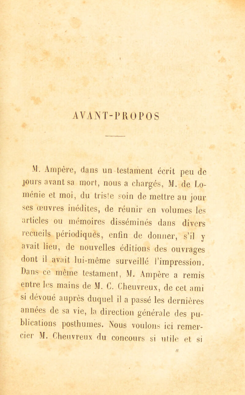 AVANT-PROPOS M. Ampère, dans un testament écrit peu de jours avant sa mort, nous a chargés, M. de Lo- ménie et moi, du triste soin de mettre au jour ses œuvres inédites, de réunir en volumes les articles ou mémoires disséminés dans divers recueils périodiqués, enfin de donner, s’il y avait lieu, de nouvelles éditions des ouvrages dont d avait lui-même surveillé l’impression. Dans ce même testament, M. Ampère a remis entre les mains de M. C. Cheuvreux, de cet ami si dévoué auprès duquel il a passé les dernières années de sa vie, la direction générale des pu- blications posthumes. Nous voulons ici remer- cier M. Cheuvreux du concours si utile et si a