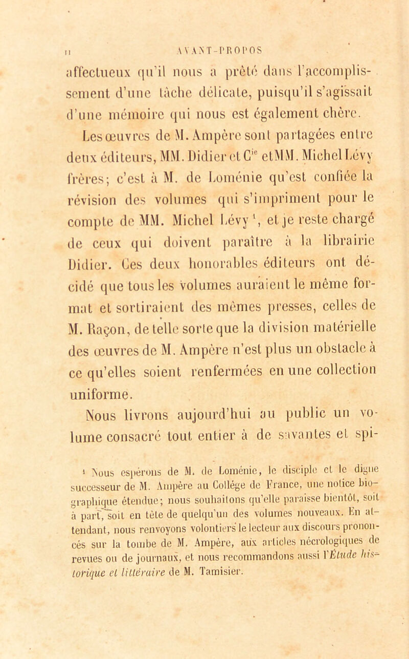 affectueux qu’il nous a prêté dans l’accomplis- sement d’une tâche délicate, puisqu’il s’agissait d’une mémoire qui nous est également chère. Lesœuvrcs de M. Ampère sont partagées entre deux éditeurs, MM. Didier ctC,e etMM. Michel Lévy frères; c’est à M. de Loménie qu’est confiée la révision des volumes qui s’impriment pour le compte de MM. Michel Lévy1, et je reste chargé de ceux qui doivent paraître à la librairie Didier. Ces deux honorables éditeurs ont dé- cidé que tous les volumes auraient le même for- mat et sortiraient des mêmes presses, celles de M. Raçon, de telle sorte que la division matérielle des œuvres de M. Ampère n’est plus un obstacle à ce qu’elles soient renfermées en une collection uniforme. Nous livrons aujourd’hui au public un vo- lume consacré tout entier à de savantes et spi- i Vous espérons de M. de Loménie, le disciple cl le digne successeur de M. Ampère au Collège de France, une notice bio- graphique étendue; nous souhaitons qu’elle paraisse bientôt, soit à partfsoit en tète de quelqu’un des volumes nouveaux. En at- tendant, nous renvoyons volontiers le lecteur aux discours pronon- cés sur la tombe de M. Ampère, aux articles nécrologiques de revues ou de journaux, et nous recommandons aussi YÊliide his-