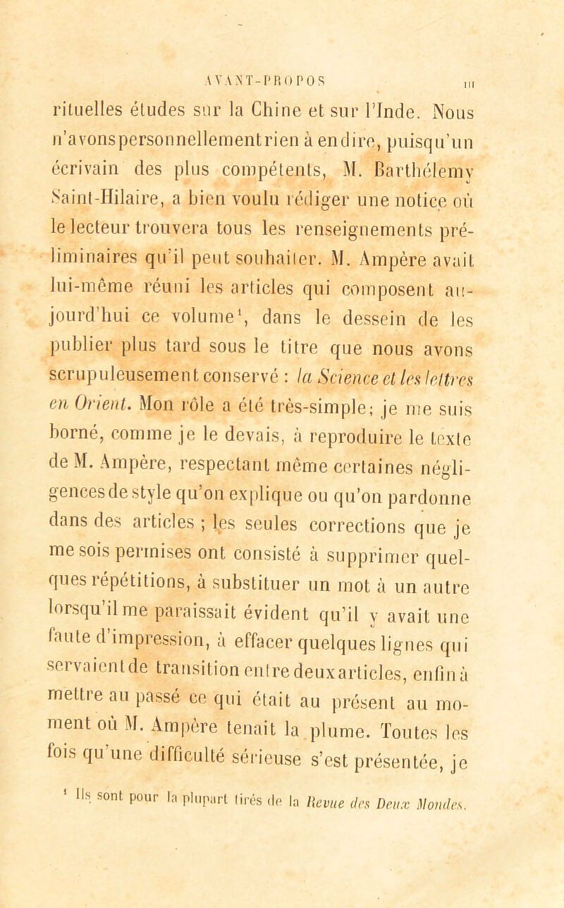 ni rituelles éludes sur la Chine et sur l'Inde. Nous n’avons personnellementrien a endire, puisqu’un écrivain des plus compétents, M. Barthélemy Saint-Hilaire, a bien voulu rédiger une notice où le lecteur trouvera tous les renseignements pré- liminaires qu’il peut soudai 1er. M. Ampère avait lui-même réuni les articles qui composent au- jourd’hui ce volume1, dans le dessein de les publier plus tard sous le titre que nous avons scrupuleusement conservé : la Science et les lettres en Orient. Mon rôle a été très-simple; je me suis borné, comme je le devais, à reproduire le texte de M. Ampère, respectant même certaines négli- gences de style qu on explique ou qu’on pardonne dans des articles ; les seules corrections que je me sois permises ont consisté à supprimer quel- ques îépétitions, à substituer un mot à un autre lorsqu il me paraissait évident qu’il v avait une faute d impression, à effacer quelques lignes qui servaienlde transition entredeuxarticles, enfin à mettre au passé ce qui était au présent au mo- ment où M. Ampère tenait la plume. Toutes les lois qu une difficulté sérieuse s’est présentée, je Ils sont pour la plupart lires île la Revue des Deux Mondes.