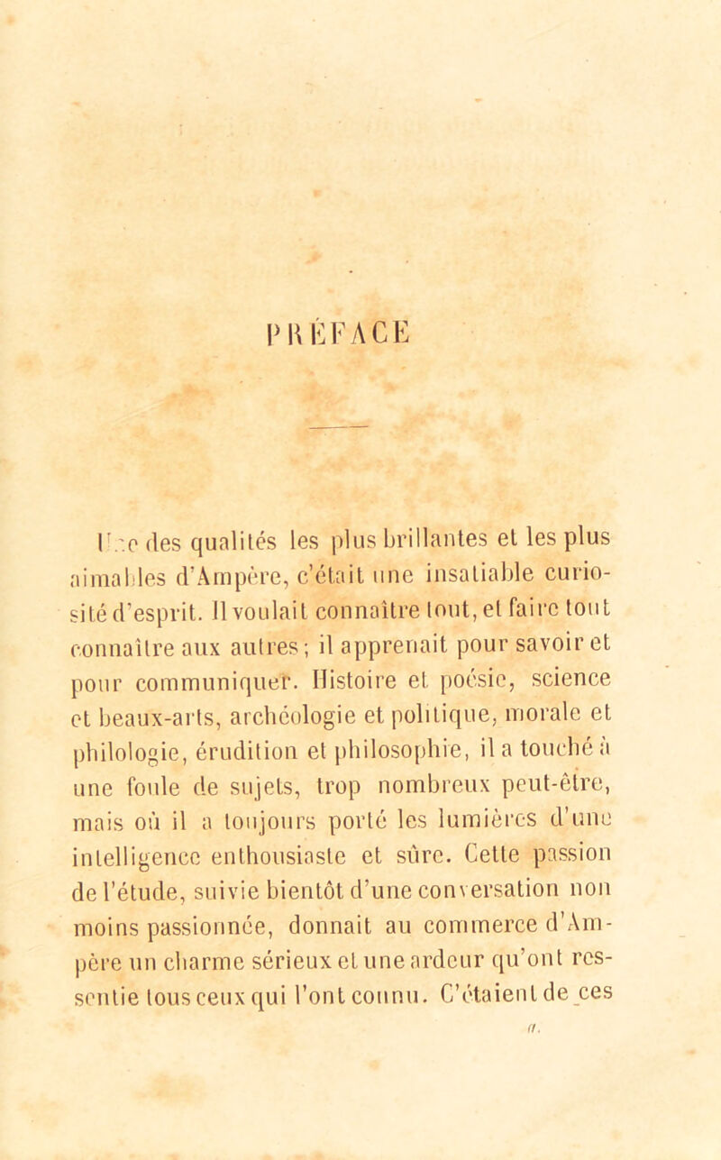 PRÉFACE l .'.o des qualités les plus brillantes et les plus aimables d’Ampère, c’était une insatiable curio- sité d’esprit. Il voulait connaître tout, et faire tout connaître aux autres ; il apprenait pour savoir et pour communiquer. Histoire et poésie, science et beaux-arts, archéologie et politique, morale et philologie, érudition et philosophie, il a touché a une foule de sujets, trop nombreux peut-être, mais où il a toujours porté les lumières d’une intelligence enthousiaste et sure. Cette passion de l’étude, suivie bientôt d’une conversation non moins passionnée, donnait au commerce d’Àm- père un charme sérieux et une ardeur qu’ont res- sentie tous ceux qui l’ont connu. C’étaient de ces a.