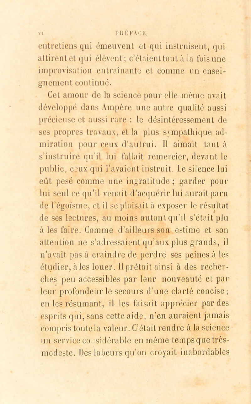 entretiens qui émeuvent et qui instruisent, qui attirent et qui élèvent; c’étaient tout à la fois une improvisation entraînante et comme un ensei- gnement continué. Cet amour de la science pour elle-même avait développé dans Ampère une autre qualité aussi précieuse et aussi rare : le désintéressement de ses propres travaux, et la plus sympathique ad- miration pour ceux d’autrui. 11 aimait tant à s'instruire qu’il lui fallait remercier, devant le public, ceux qui l’avaient instruit. Le silence lui eût pesé comme une ingratitude; garder pour lui seul ce qu’il venait d’acquérir lui aurait paru de l’égoïsme, et il se plaisait à exposer le résultat de ses lectures, au moins autant qu’il s’était plu aies faire. Comme d’ailleurs son estime et son attention ne s’adressaient qu’aux plus grands, il n’avait pas à craindre de perdre ses peines à les étudier, à les louer. 11 prêtait ainsi à des recher- ches peu accessibles par leur nouveauté et par leur profondeur le secours d’une clarté concise ; en les résumant, il les faisait apprécier par des esprits qui, sans cette aide, n’en auraient jamais compris toutela valeur. C’était rendre à la science un service considérable en même tempsque très- modeste. Des labeurs qu’on croyait inabordables