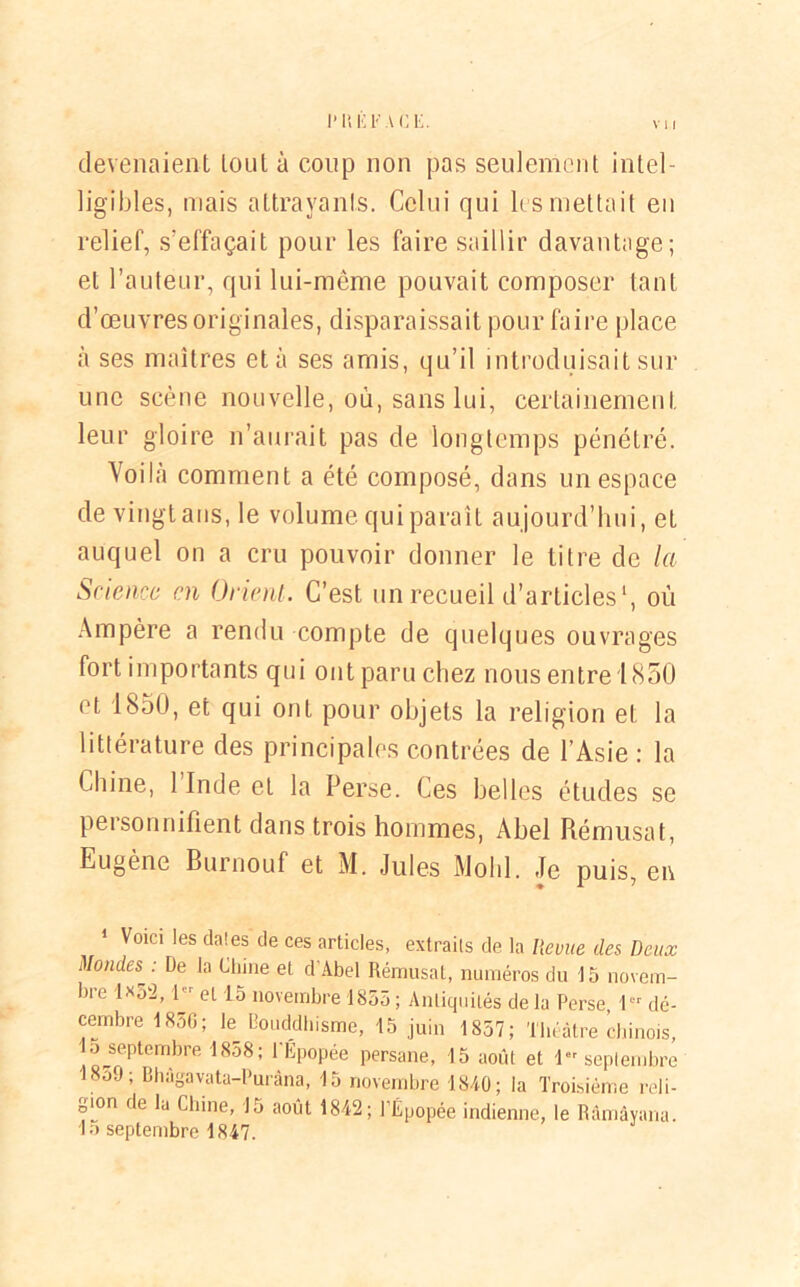 devenaient tout à coup non pas seulement intel- ligibles, mais attrayants. Celui qui les mettait eu relief, s'effaçait pour les faire saillir davantage; et l’auteur, qui lui-même pouvait composer tant d’œuvres originales, disparaissait pour faire place à ses maîtres et à ses amis, qu’il introduisait sur une scène nouvelle, où, sans lui, certainement leur gloire n’aurait pas de longtemps pénétré. Voilà comment a été composé, dans un espace de vingt ans, le volume qui paraît aujourd’hui, et auquel on a cru pouvoir donner le titre de la Science en Orient. C’est un recueil d’articles1, où Ampère a rendu compte de quelques ouvrages fort importants qui ont paru chez nous entre 1850 et 1850, et qui ont pour objets la religion et la littérature des principales contrées de l’Asie : la Chine, 1 Inde et la Perse. Ces belles études se personnifient dans trois hommes, Abel Rémusat, Eugène Burnouf et M. Jules Molli. Je puis, en 1 Voici les dates de ces articles, extraits de la Iievue des Deux Mondes^ : De la Chine et d'Abel Rémusat, numéros du 15 novem- bie 1*52, 1 r et 15 novembre 1855; Antiquités delà Perse 1er dé- cembre 1856; le Bouddhisme, 15 juin 1857; Théâtre chinois, 1 o septembre 18o8; l’Epopée persane, 15 août et 1er septembre 1859; Bhâgavata-Puràna, 15 novembre 1840; la Troisième reli- gion de la Chine, 15 août 1842; TÉpopée indienne, le Râmâyana. In septembre 1847.