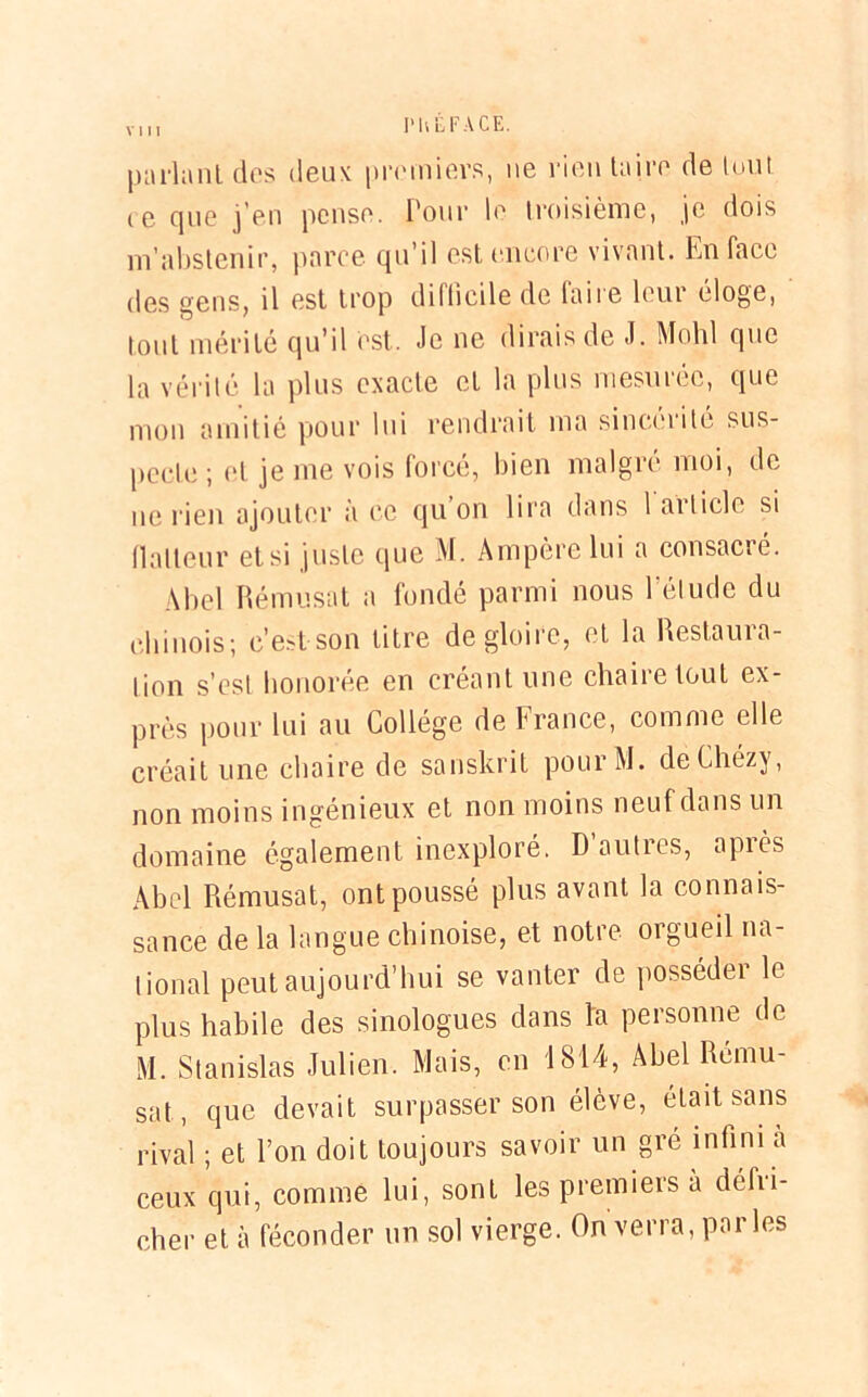 vhi I'U LF A CE. parlant, des deux premiers, ne rien taire de lont ie que j’en pense. Pour le troisième, je dois m’abstenir, parce qu’il est encore vivant. En face des gens, il est trop dillicile de faire leur éloge, tout mérité qu’il est. Je ne dirais de J. Mohl que la vérité la plus exacte et la plus mesurée, que mon amitié pour lui rendrait ma sinceiité sus- pecte ; et je me vois forcé, bien malgré moi, de ne rien ajouter à ce qu on lira dans 1 article si flatteur et si juste que M. Ampère lui a consacré. Abel Rémusat a fondé parmi nous l'étude du chinois; c’est son litre de gloire, et la Restaura- tion s’est honorée en créant une chaire tout ex- près pour lui au Collège de France, comme elle créait une chaire de sanskrit pourM. deChézy, non moins ingénieux et non moins neuf dans un domaine également inexploré. Dauties, apiès Abel Rémusat, ont poussé plus avant la connais- sance de la langue chinoise, et notre orgueil na- tional peut aujourd’hui se vanter de posséder le plus habile des sinologues dans la personne de M. Stanislas Julien. Mais, en 1814, Abel Rcmu- sat, que devait surpasser son élève, était sans rival ; et l’on doit toujours savoir un gré infini a ceux qui, comme lui, sont les premiers a débu- cher et à féconder un sol vierge. On verra, parles