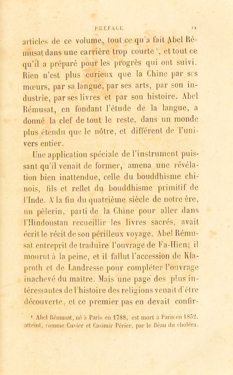 IMS i: F A U . articles de ce volume, tout ce qu’a fait Abel Ré- musat dans une carrière trop courte l, et tout ce qu’il a préparé pour les progrès qui ont suivi. Rien n’est plus curieux que la Chine par scs mœurs, par sa langue, par ses arts, par son in- dustrie, par ses livres et par son histoire. Abel Rémusat, en fondant l’étude de la langue, a donné la clef de tout le reste, dans un monde plus étendu que le nôtre, et différent de l’uni- vers entier. Une application spéciale de l'instrument puis- sant qu’il venait de former, amena une révéla- tion bien inattendue, celle du bouddhisme chi- nois, fils et reflet du bouddhisme primitif de l’Inde. A'la fin du quatrième siècle de notre ère, un pèlerin, parti de la Chine pour aller dans l’Ilindoustan recueillir les livres sacrés, avait écrit le récit de son périlleux voyage. Abel Rému- sat entreprit de traduire l’ouvrage de Fa-IIien; il mourut à la peine, et il fallut l’accession de Kla- proth et de Landresse pour compléter l’ouvrage inachevé du maître. Mais une page des plus in- téressantes de l’histoire des religions venait d ét re découverte, et ce premier pas en devait confir- 1 Aboi Rémusat, né à Paris en 1788, est mort à Paris en 1852, alleint, comme Cuvier et Casimir Périer, par le lléau du choléra.