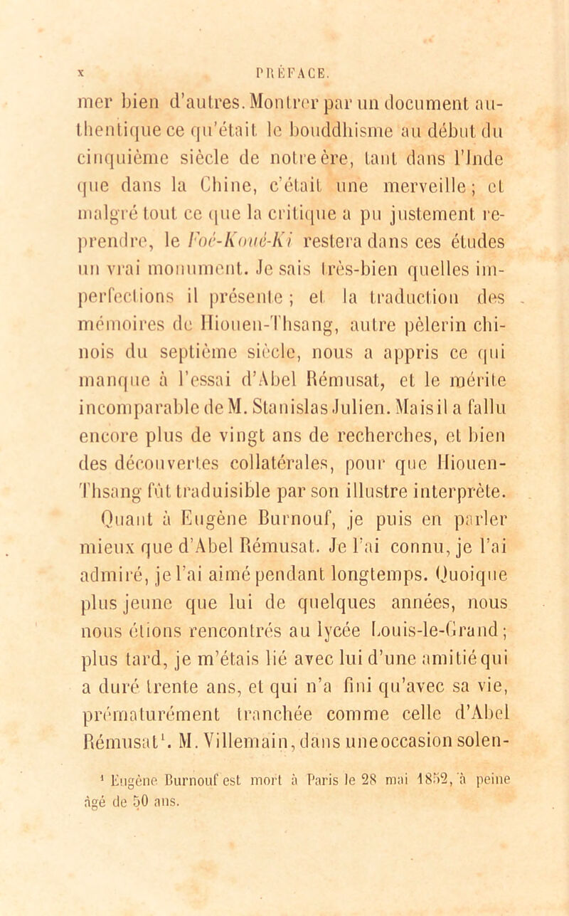 mer bien d’autres. Montrer par un document au- thentique ce qu’était le bouddhisme au début du cinquième siècle de notre ère, tant dans l'Inde que dans la Chine, c’était une merveille; et malgré tout ce (pie la critique a pu justement re- prendre, le Foè-Kouè-Ki restera dans ces études un vrai monument. Jesais très-bien quelles im- perfections il présente; et la traduction des - mémoires de Hiouen-Thsang, autre pèlerin chi- nois du septième siècle, nous a appris ce qui manque h l’essai d’Abel Rémusat, et le mérite incomparable deM. Stanislas Julien. Mais il a fallu encore plus de vingt ans de recherches, et bien des découvertes collatérales, pour que liiouen- Thsang fût traduisible par son illustre interprète. Quant à Eugène Burnouf, je puis en parler mieux que d’Abel Rémusat. Je l’ai connu, je l’ai admiré, je l’ai aimé pendant longtemps. Quoique plus jeune que lui de quelques années, nous nous étions rencontrés au lycée bouis-le-Grand ; plus tard, je m’étais lié avec lui d’une amitié qui a duré trente ans, et qui n’a fini qu’avec sa vie, prématurément tranchée comme celle d’Abel Rémusat1. M. Villemain, dans uneoccasion solen- 1 Eugène Burnouf est mort à Paris le 28 mai 4 852, à peine âgé de 50 ans.