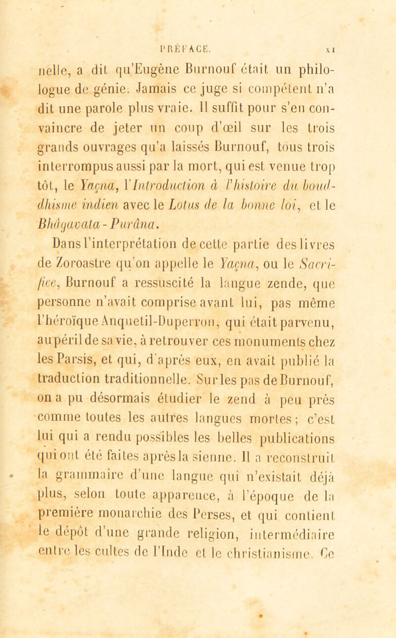 nellc, a dit qu’Eugène Burnouf était un philo- logue de génie. Jamais ce juge si compétent n’a dit une parole plus vraie. Il suffit pour s’en con- vaincre de jeter un coup d’œil sur les trois grands ouvrages qu’a laissés Burnouf, tous trois interrompus aussi par la mort, qui est venue trop tôt, le Yaçna, Y Introduction à F histoire du boud- dhisme indien avec le Lotus de la bonne loi, et le Bhàgavala - Purâna. Dans l’interprétation de cette partie des livres de Zoroastre qu'on appelle le Yaçna, ou le Sacri- fice, Burnouf a ressuscité la langue zende, que personne n’avait comprise avant lui, pas même l’héroïque Anquetil-Duperron, qui était parvenu, au péril de sa vie, à retrouver ces monuments chez lesParsis, et qui, d'après eux, en avait publié la traduction traditionnelle. Sur les pas de Burnouf, on a pu désormais étudier le zend à peu près comme toutes les autres langues mortes; c’est lui qui a rendu possibles les belles publications quionl été faites après la sienne. Il a reconstruit • la grammaire d’une langue qui n’existait déjà plus, selon toute apparence, à l’époque de la première monarchie des Perses, et qui contient le dépôt d’une grande religion, intermédiaire entre les cultes de l’Inde cl le christianisme. Ce