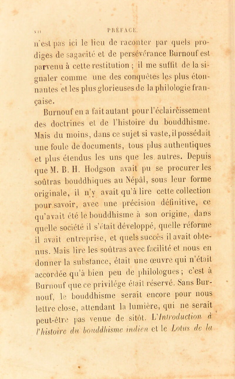 1» R El-'A ci;. X I I n est pas ici le lieu de raconter par quels pro- diges de sagacité et de persévérance Burnouf est parvenu à cette restitution ; il me suflit de la si- gnaler connue une des conquêtes les plus éton- nantes et les plus glorieuses de la philologie fran- çaise. Burnouf en a fait autant pour l’éclaircissement des doctrines et de l’histoire du bouddhisme. Mais du moins, dans ce sujet si vaste, il possédait une foule de documents, tous plus authentiques et plus étendus les uns que les autres. Depuis que M. B. II. Hodgson avait pu se procurer les soûl ras bouddhiques au Népal, sous leur forme originale, il n y avait qu a lire cette collection pour savoir, avec une précision définitive, ce qu’avait été le bouddhisme à son origine, dans quelle société il s’était développé, quelle réforme il avait entreprise, et quels succès il avait obte- nus. Mais lire les soùtras avec facilité et nous en donner la substance, était une œuvre qui n’était accordée qu’à bien peu de philologues; c’est a Burnouf que ce privilège était réservé. Sans Bur- nouf, le bouddhisme serait encore pour nous lettre close, attendant la lumière, qui ne serait peut-être pas venue de sitôt. VIntroduction à l'histoire du bouddhisme indien et le Lotus de la