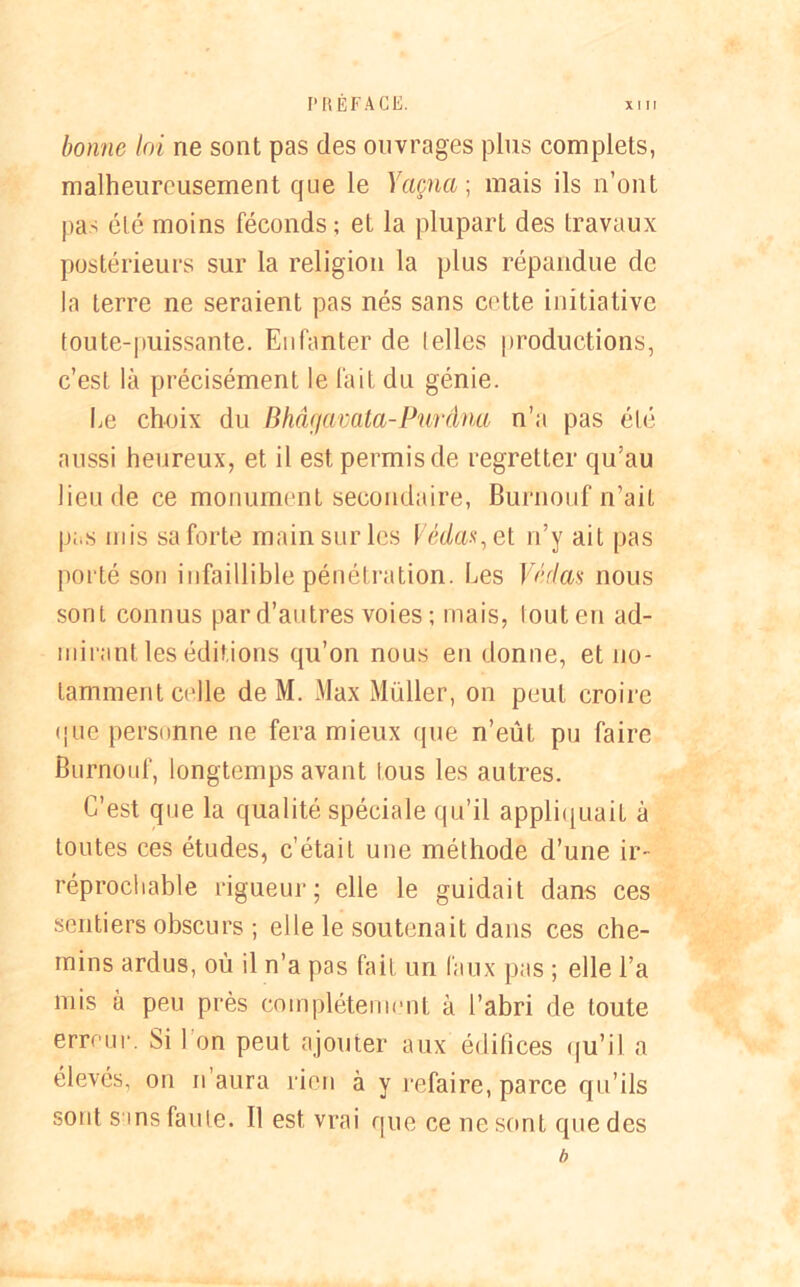l'RÉFACE. bonne loi ne sont pas des ouvrages plus complets, malheureusement que le Yaçncc, mais ils n’ont pas été moins féconds; et la plupart des travaux postérieurs sur la religion la plus répandue de la terre ne seraient pas nés sans cette initiative toute-puissante. Enfanter de telles productions, c’est, là précisément le fait du génie. Le choix du Bhâÿavata-Purâna n’a pas été aussi heureux, et il est permis de regretter qu’au lieu de ce monument secondaire, Burnouf n’ait pas mis sa forte main sur les Védas,et n’y ait pas porté son infaillible pénétration. Les Véflas nous sont connus par d’autres voies ; mais, tout en ad- mirant les éditions qu’on nous eu donne, et no- tamment celle de M. Max Müller, on peut croire que personne ne fera mieux que n’eût pu faire Burnouf, longtemps avant tous les autres. C’est que la qualité spéciale qu’il appliquait à toutes ces études, c’était une méthode d’une ir- réprochable rigueur; elle le guidait dans ces sentiers obscurs ; elle le soutenait dans ces che- mins ardus, où il n’a pas fait un faux pas ; elle l’a mis à peu près complètement à l’abri de toute erreur. Si I on peut ajouter aux édifices qu’il a élevés, on n’aura rien à y refaire, parce qu’ils sont sms faute. Il est vrai que ce ne sont que des b