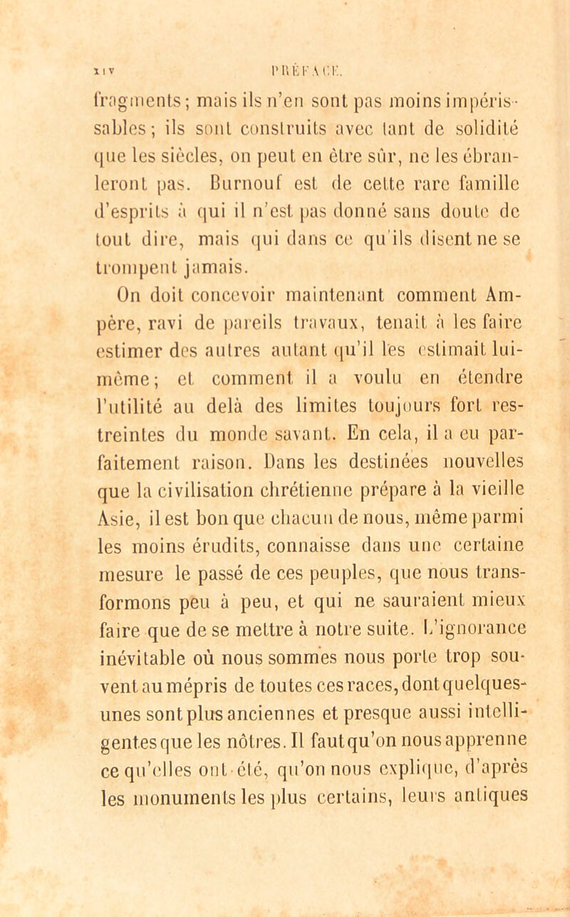 X ! V V U E F A CK. fragments; mais ils n’en sont pas moins impéris- sables; ils sont construits avec tant de solidité que les siècles, on peut en être sûr, ne les ébran- leront pas. Burnouf est de cette rare famille d’esprits à qui il n’est pas donné sans doute de tout dire, mais qui dans ce qu'ils disent ne se trompent jamais. On doit concevoir maintenant comment Am- père, ravi de pareils travaux, tenait à les faire estimer des autres autant qu’il les estimait lui- même; et comment il a voulu en étendre l’utilité au delà des limites toujours fort res- treintes du monde savant. En cela, il a eu par- faitement raison. Dans les destinées nouvelles que la civilisation chrétienne prépare à la vieille Asie, il est bon que chacun de nous, même parmi les moins érudits, connaisse dans une certaine mesure le passé de ces peuples, que nous trans- formons peu à peu, et qui ne sauraient mieux faire que de se mettre à notre suite. L’ignorance inévitable où nous sommes nous porte trop sou- vent au mépris de tou tes ces races, dont quelques- unes sont plus anciennes et presque aussi intelli- gentes que les nôtres. Il faut qu’on nous apprenne ce qu’elles ont été, qu’on nous explique, d’après les monuments les plus certains, leurs antiques