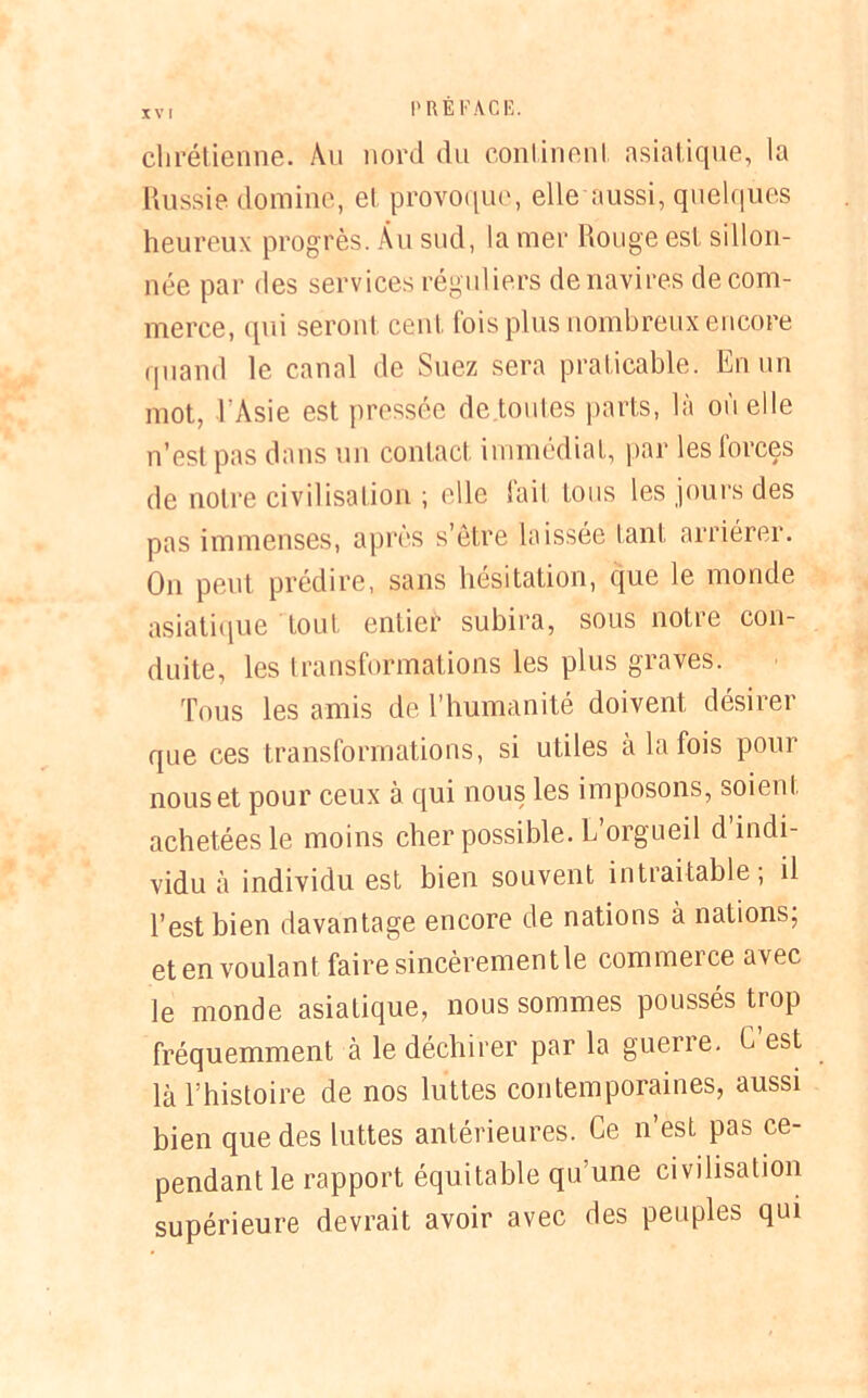 chrétienne. Au nord du continent asiatique, la Russie domine, et provoque, elle aussi, quelques heureux progrès. Au sud, la mer Rouge est sillon- née par des services réguliers de navires de com- merce, qui seront cent fois plus nombreux encore quand le canal de Suez sera praticable. En un mot, l'Asie est pressée de .toutes parts, là où elle n’est pas dans un contact immédiat, par les forces de notre civilisation ; elle fait tous les jours des pas immenses, après s’être laissée tant arriérer. On peut prédire, sans hésitation, que le monde asiatique tout entier subira, sous notre con- duite, les transformations les plus graves. Tous les amis de l’humanité doivent désirer que ces transformations, si utiles à la fois pour nous et pour ceux à qui nous les imposons, soient achetées le moins cher possible. L’orgueil d indi- vidu à individu est bien souvent intraitable; il l’est bien davantage encore de nations à nations; et en voulant faire sincèrement le commerce avec le monde asiatique, nous sommes poussés trop fréquemment à le déchirer par la guerre. C est là l’histoire de nos luttes contemporaines, aussi bien que des luttes antérieures. Ce n’est pas ce- pendant le rapport équitable qu’une civilisation supérieure devrait avoir avec des peuples qui