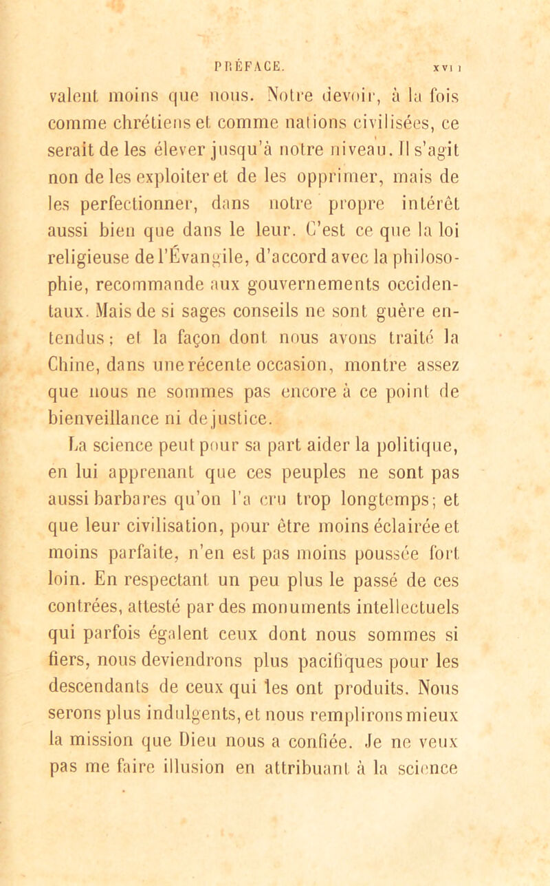valent moins que nous. Notre devoir, à la fois comme chrétiens et comme nations civilisées, ce serait de les élever jusqu’à notre niveau. Il s’agit non de les exploiter et de les opprimer, mais de les perfectionner, dans notre propre intérêt aussi bien que dans le leur. C’est ce que la loi religieuse de l’Évangile, d’accord avec la philoso- phie, recommande aux gouvernements occiden- taux. Mais de si sages conseils ne sont guère en- tendus; et la façon dont nous avons traité la Chine, dans unerécente occasion, montre assez que nous ne sommes pas encore à ce point de bienveillance ni de justice. ha science peut pour sa part aider la politique, en lui apprenant que ces peuples ne sont pas aussi barbares qu’on l’a cru trop longtemps; et que leur civilisation, pour être moins éclairée et moins parfaite, n’en est pas moins poussée fort loin. En respectant un peu plus le passé de ces contrées, attesté par des monuments intellectuels qui parfois égalent ceux dont nous sommes si tiers, nous deviendrons plus pacifiques pour les descendants de ceux qui les ont produits. Nous serons plus indulgents, et nous remplirons mieux la mission que Dieu nous a confiée. Je ne veux pas me faire illusion en attribuant à la science