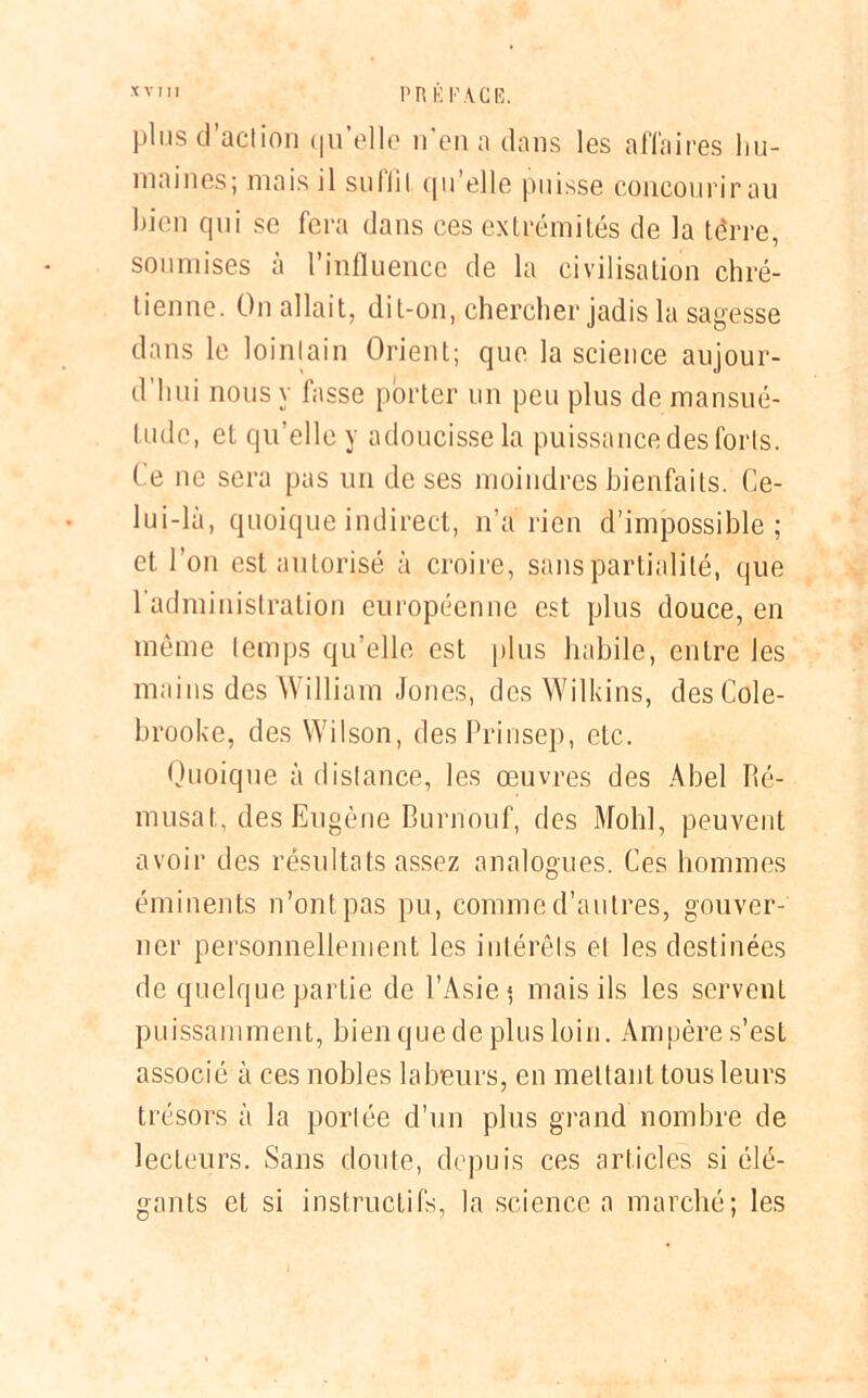 *VI PRÉFACE. plus d’action qu’elle n'en a dans les affaires hu- maines; mais il suliil qu elle puisse concourir au bien qui se fera dans ces extrémités de la térre, soumises à l’influence de la civilisation chré- tienne. On allait, dit-on, chercher jadis la sagesse dans le lointain Orient; que la science aujour- d'hui nous y fasse porter un peu plus de mansué- tude, et qu’elle y adoucisse la puissance des forts. Ce ne sera pas un de ses moindres bienfaits. Ce- lui-la, quoique indirect, n’a rien d’impossible; et l’on est autorisé à croire, sans partialité, que l'administration européenne est plus douce, en même temps qu’elle est plus habile, entre les mains des William Jones, des Wilkins, desCole- brooke, des Wilson, desPrinsep, etc. Quoique à distance, les œuvres des Abel Ré- musat, des Eugène Burriouf, des Mohl, peuvent avoir des résultats assez analogues. Ces hommes éminents n’ont, pas pu, comme d’autres, gouver- ner personnellement les intérêts et les destinées de quelque partie de l’Asie* mais ils les servent puissamment, bien que de plus loin. Ampère s’est associé à ces nobles labeurs, en mettant tous leurs trésors à la portée d’un plus grand nombre de lecteurs. Sans doute, depuis ces articles si élé- gants et si instructifs, la science a marché; les