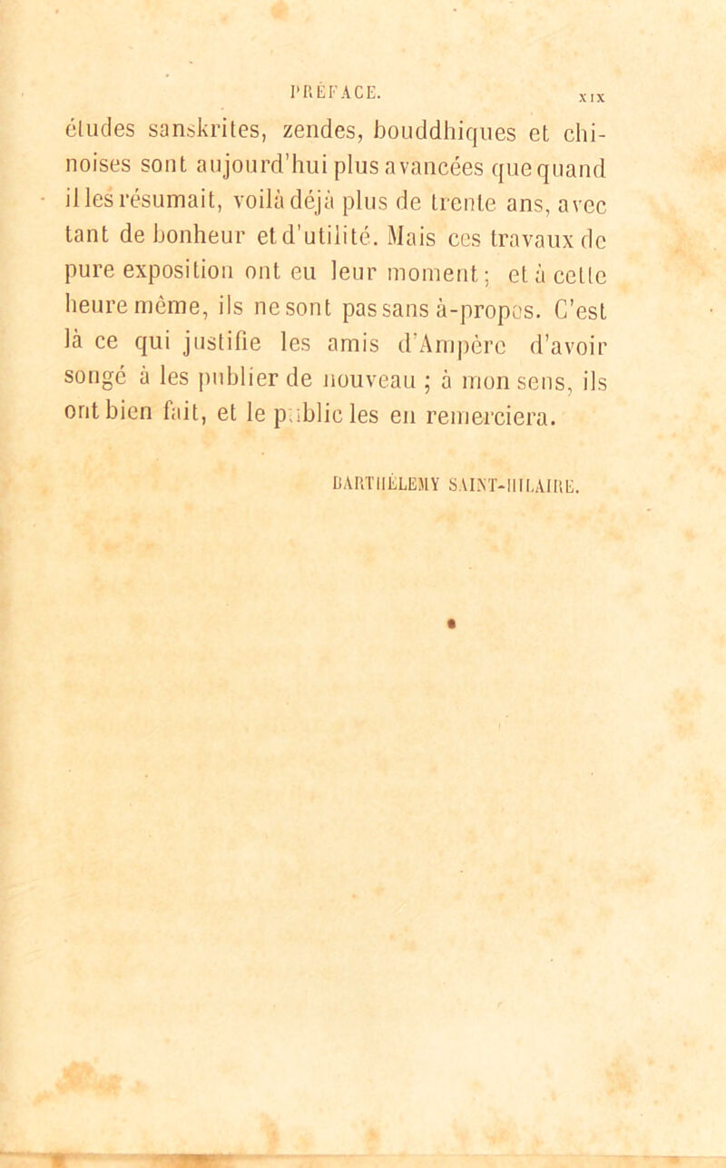 XIX éludes sanskrites, zendes, bouddhiques et chi- noises sont aujourd’hui plus avancées quequand il les résumait, voilà déjà plus de trente ans, avec tant de bonheur et d’utilité. Mais ces travaux de pure exposition ont eu leur moment; et à cette heure même, ils nesont pas sans à-propos. C’est là ce qui justifie les amis d’Àmpèrc d’avoir songé à les publier de nouveau ; à mon sens, ils oritbien fait, et le p;;hlic les en remerciera. BARTHÉLÉMY SAINT-HILAIRE.