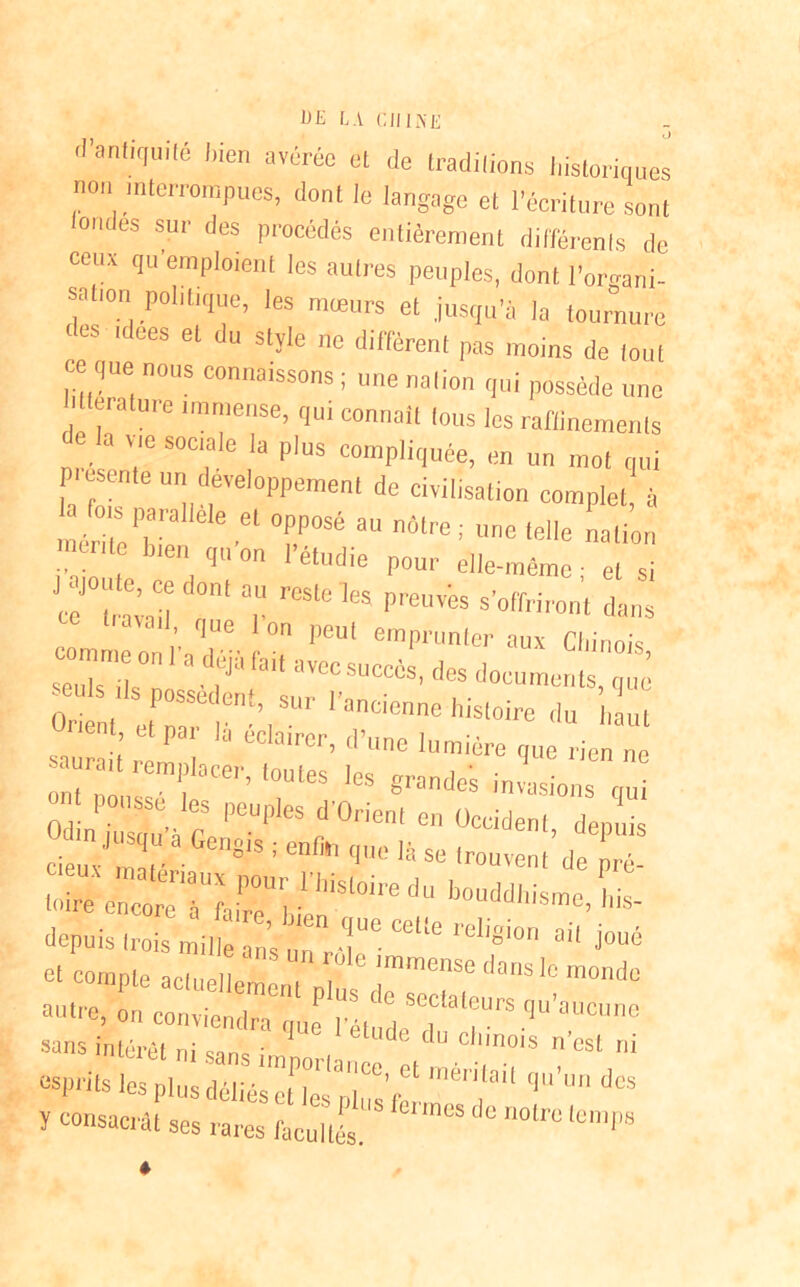 d’an'iqui,é l,ien »«We * «le traditions historiques non interrompues, dont le langage et l’écriture sont ondes sur des procédés entièrement différents de ceux qu’emploient les autres peuples, dont l'organi- sation politique, les mœurs et jusqu’à la tournure es ltlees el du slïle e diffèrent pas moins de tout ce que nous connaissons ; une nation qui possède une . 7 6 nmense> 1u‘ connaît tous les raffinements n . a vie sociale la plus compliquée, en un mot qui piesente un développement de civilisation complet, à fois parallèle el opposé au notre; une telle nation mente bien qu’on l’étudie pour elle-même ; et si reSle 1CS PreUïeS s'°ff'™n, dons comme on 1 a déjà fai, avec succès, des documents que S:;:rienNsuri'ancieneiiisi-eduta si’ 'a eCla,rer> d’™e lumière que rien ne ont1 T'! ’ ,0UleS l6S grantles invasions qui ô n' t Wà C PCU|,leS d 0rien‘ “ °-denl, depuis deux ma ér 'S1S ! qnc 14 « 'couvent de pré- 'oi^7;r;n,isioired:'bouddhism^is- depuis trois mille ans unrT’ 06110 ' Cl'°;ir' a -ioué et compte aclueliem’ent „l l11”080 ‘lanS 'C m°mlc -re, :„c„„, itiîrqQ.p,“él :;rrqu’°ucune ï consacrât ses rares facultés. ' ° n°lr° 'Cm|'8