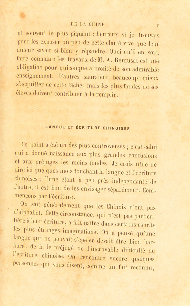 r. et souvent le plus piquant : heureux si je trouvais pour les exposer un peu de cette clarté vive que leur auteur savait si bien y répandre. Quoi qu’il en soit, faire connaître les travaux de M. A. Rémusat est une obligation pour quiconque a profité de son admirable enseignement. D autres sauraient beaucoup mieux s acquitter de celte tâche; mais les plus faibles de ses élèves doivent contribuer à la remplir. LANGUE ET ÉCRITURE CHINOISES Ce point a été un des plus controversés ; c’est celui qui a donné naissance aux plus grandes confusions et aux préjugés les moins fondés. Je crois utile de dire ici quelques mots touchant la langue et l’écriture chinoises ; l’une étant à peu près indépendante de 1 autre, il est bon de les envisager séparément. Com- mençons par l’écriture. , 0n sait généralement que les Chinois n’ont pas d’alphabet. Cette circonstance, qui n’est pas particu- bere a leur écriture, a fait naître dans certains esprits es plus étranges imaginations. On a pensé qu’une angue qui ne pouvait s’épeler devait être bien bar- are.: de là le Préjugé de l’incroyable difficulté de écriture chinoise. On rencontre encore quelques PJ nues qui vous disent, comme un fait reconnu.