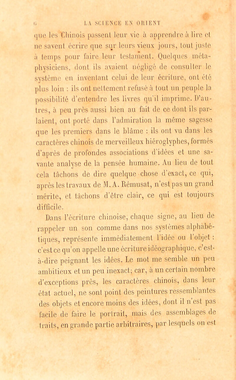 que les Chinois passent leur vie à apprendre à lire et ne savent écrire que sur leurs vieux jours, tout juste a temps pour faire leur testament. Quelques méta- physiciens, dont ils avaient négligé de consulter le système en inventant celui de leur écriture, ont été plus loin : ils ont nettement refusé à tout un peuple la possibilité d’entendre les livres qu’il imprime. D’au- tres, à peu près aussi bien au fait de ce dont ils par- laient, ont porté dans l’admiration la même sagesse que les premiers dans le blâme : ils ont vu dans les caractères chinois de merveilleux hiéroglyphes, formés d’après de profondes associations d’idées et une sa- vante analyse de la pensée humaine. Au lieu de tout cela tâchons de dire quelque chose d’exact, ce qui, après les travaux de M. A. Rémusat, n’est pas un grand mérite, et tâchons d’être clair, ce qui est toujours difficile. Dans l’écriture chinoise, chaque signe, au lieu de rappeler un son comme dans nos systèmes alphabé- tiques, représente immédiatement l’idée ou l’objet : c’est ce qu’on appelle une écriture idéographique, c’est- à-dire peignant les idées. Le mot me semble un peu ambitieux et un peu inexact; car, à un certain nombre d’exceptions près, les caractères chinois, dans leur état actuel, ne sont point des peintures ressemblantes des objets et encore moins des idées, dont il n est pas facile de faire le portrait, mais des assemblages de traits, en grande partie arbitraires, par lesquels on est