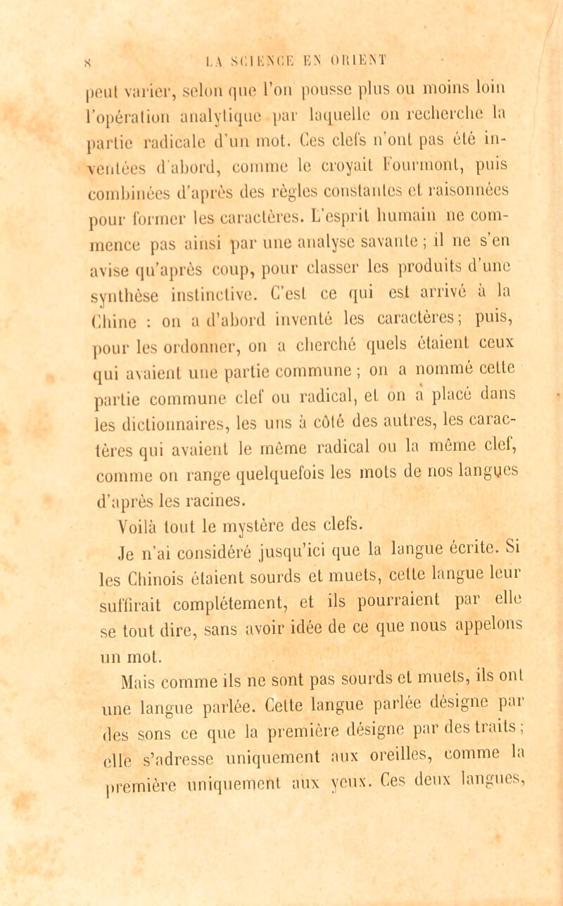 peut varier, selon que l’on pousse plus ou moins loin l’opération analytique par laquelle on recherche la partie radicale d'un mot. Ces ciels n ont pas été in- ventées d'abord, comme le croyait Fourmonl, puis combinées d’après des règles constantes et raisonnées pour former les caractères. L esprit humain ne com- mence pas ainsi par une analyse savante ; il ne s’en avise qu’après coup, pour classer les produits d une synthèse instinctive. C’est ce qui est arrivé à la Chine : on a d’abord inventé les caractères; puis, pour les ordonner, on a cherché quels étaient ceux qui avaient une partie commune ; on a nommé celle partie commune clef ou radical, et on à placé dans les dictionnaires, les uns à côté des autres, les carac- tères qui avaient le même radical ou la même ciel, comme on range quelquetois les mots de nos langues d’après les racines. Voilà tout le mystère des clefs. Je n’ai considéré jusqu’ici que la langue écrite. Si les Chinois étaient sourds et muets, celle langue leur suffirait complètement, et ils pourraient par elle se tout dire, sans avoir idée de ce que nous appelons un mot. Mais comme ils ne sont pas sourds et muets, ils ont une langue parlée. Celte langue parlée désigne par des sons ce que la première désigne par des traits ; elle s’adresse uniquement aux oreilles, comme la première uniquement aux yeux. Ces deux langues,