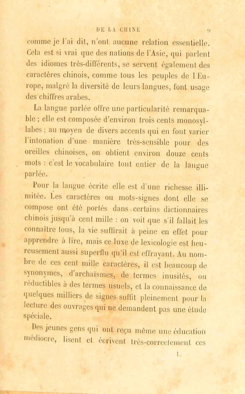 comme je l’ai dit, n’ont aucune relation essentielle. Cela est si vrai que des nations de l’Asie, qui parlent des idiomes très-différents, se servent également des caractères chinois, comme tous les peuples de l'Eu- rope, malgré la diversité de leurs langues, font usage des chiffres arabes. La langue parlée offre une particularité remarqua- ble ; elle est composée d’environ trois cents monosyl- labes ; au moyen de divers accents qui en font varier l'intonation d’une manière très-sensible pour des oreilles chinoises, on obtient environ douze cents . mots : c’est le vocabulaire tout entier de la langue parlée. Four la langue écrite elle est d’une richesse illi- mitée. Les caractères ou mots-signes dont elle se compose ont été portés dans certains dictionnaires chinois jusqu’à cent mille : on voit que s’il fallait les connaître tous, la vie suffirait à peine en effet pour apprendre à lire, mais ce luxe de lexicologie est heu- reusement aussi superflu qu’il est effrayant. Au nom- bre de ces cent mille caractères, il est beaucoup de synonymes, d archaïsmes, de termes inusités, ou réductibles à des termes usuels, et la connaissance de quelques milliers de signes suffit pleinement pour la lecture des ouvrages qui ne demandent pas une étude spéciale. Des jeunes gens qui ont reçu même une éducation mcdioeie, lisent et écrivent très-correctement ces
