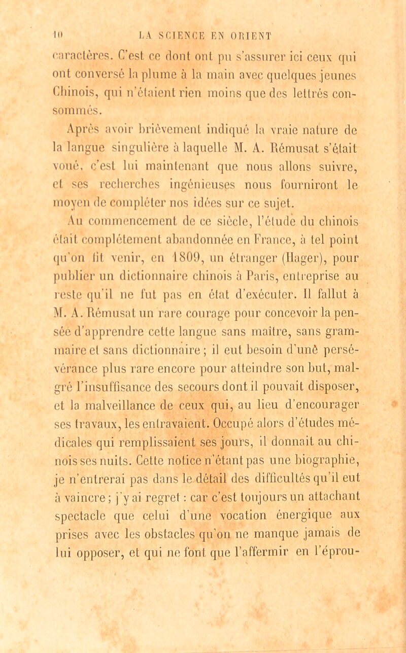 caractères. C’est, ce dont ont pu s’assurer ici ceux qui ont conversé la plume à la main avec quelques jeunes Chinois, qui n’étaient rien moins que des lettrés con- sommés. Après avoir brièvement indiqué la vraie nature de la langue singulière à laquelle M. A. Rèmusat s’était voué, c’est lui maintenant que nous allons suivre, et ses recherches ingénieuses nous fourniront le moyen de compléter nos idées sur ce sujet. Au commencement de ce siècle, l’étude du chinois était complètement abandonnée en France, à tel point qu’on fit venir, eri 1809, un étranger (Ilager), pour publier un dictionnaire chinois à Paris, entreprise au reste qu'il ne fut pas en état d’exécuter. 11 fallut à M. A. Rèmusat un rare courage pour concevoir la pen- sée d’apprendre cette langue sans maître, sans gram- maire et sans dictionnaire; il eut besoin d’unô persé- vérance plus rare encore pour atteindre son but, mal- gré l’insuffisance des secours dont il pouvait disposer, et la malveillance de ceux qui, au lieu d'encourager ses travaux, les entravaient. Occupé alors d’études mé- dicales qui remplissaient ses jours, il donnait au chi- nois ses nuits. Cette notice n’étant pas une biographie, je n’entrerai pas dans le.détail des difficultés qu’il eut à vaincre; j’y ai regret : car c’est toujours un attachant spectacle que celui d’une vocation énergique aux prises avec les obstacles qu’on ne manque jamais de lui opposer, et qui ne font que l’affermir en l’éprou-