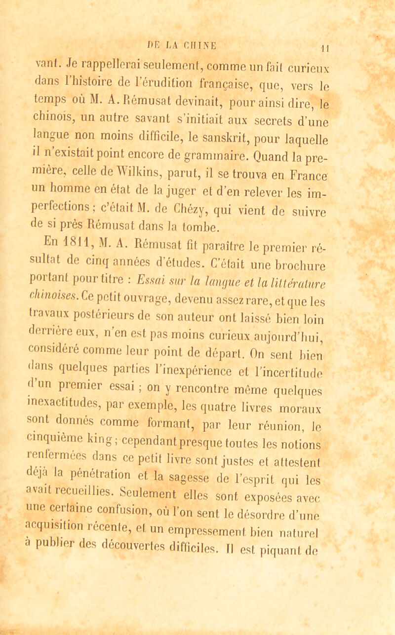 vanl. Je rappellerai seulement, comme un fait curieux dans l’histoire de l’érudition française, que, vers le temps où M. A. Rémusat devinait, pour ainsi dire, le chinois, un autre savant s’initiait aux secrets d’une langue non moins difficile, le sanskrit, pour laquelle il n existait point encore de grammaire. Quand la pre- mière, celle de Wilkins, parut, il se trouva en France un homme en état de la juger et d’en relever les im- perfections; c’était M. de Chézy, qui vient de suivre de si près Rémusat dans la tombe. En 1811, M. A. Rémusat fit paraître le premier ré- sultat de cinq années d’études. C’était une brochure portant pour titre : Essai sur la langue et la littérature chinoises. Ce petit ouvrage, devenu assez rare, et que les travaux postérieurs de son auteur ont laissé bien loin derrière eux, n’en est pas moins curieux aujourd’hui, considéré comme leur point de départ. On sent bien dans quelques parties l’inexpérience et l’incertitude d un premier essai ; on y rencontre même quelques inexactitudes, par exemple, les quatre livres moraux sont donnés comme formant, par leur réunion, le cinquième king; cependant presque toutes les notions renfermées dans ce petit livre sont justes et attestent eja la Pénétration et la sagesse de l’esprit qui les avait recueillies. Seulement elles sont exposées avec une certaine confusion, où l’on sent le désordre d’une acquisition récente, et un empressement bien naturel a publier des découvertes difficiles. Il est piquant de