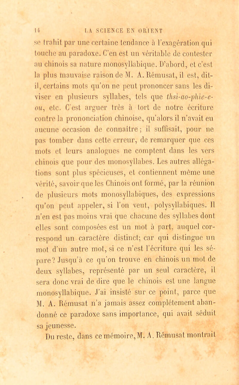 sc trahit par une certaine tendance à l’exagération qui touche au paradoxe. C’en est un véritable de contester au chinois sa nature monosyllabique. D’abord, et c’est la plus mauvaise raison de M. À. Rémusat, il est, dit- il, certains mots qu’on ne peut prononcer sans les di- viser en plusieurs syllabes, tels que thsi-ao-phie-e- ou, etc. C'est arguer très à tort de notre écriture contre la prononciation chinoise, qu’alors il n’avait eu aucune occasion de connaître ; il suffisait, pour ne pas tomber dans cette erreur, de remarquer que ces mots et leurs analogues ne comptent dans les vers chinois que pour des monosyllabes. Les autres alléga- tions sont plus spécieuses, et contiennent môme une vérité, savoir que les Chinois ont formé, par la réunion de plusieurs mots monosyllabiques, des expressions qu’on peut appeler, si l’on veut, polysyllabiques. 11 n’en est pas moins vrai que chacune des syllabes dont elles sont composées est un mot à part, auquel cor- respond un caractère distinct; car qui distingue un mot d’un autre mot, si ce n’est l’écriture qui les sé- pare? Jusqu’à ce qu’on trouve en chinois un mot de deux syllabes, représenté par un seul caractère, il sera donc vrai de dire que le chinois est une langue monosyllabique. J’ai insisté sur ce point, parce que M. A. Rémusat n’a jamais assez complètement aban- donné ce paradoxe sans importance, qui avait séduit sa jeunesse. Du reste, dans ce mémoire,M. A. Rémusat montrait