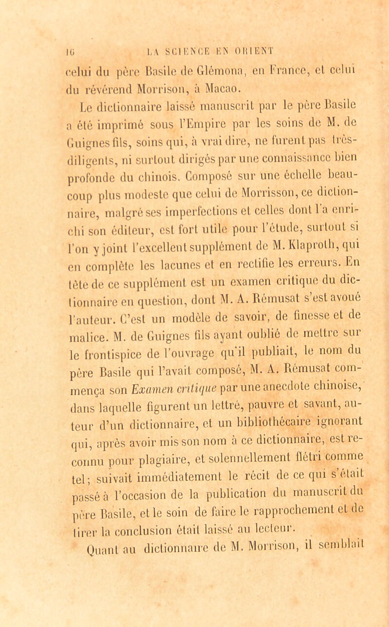 celui du père Basile de Glérnona, eu France, et celui du révérend Morrison, à Macao. Le dictionnaire laissé manuscrit par le père Basile a été imprimé sous l’Empire par les soins de M. de Guignes fils, soins qui, à vrai dire, ne furent pas Irès- diligents, ni surtout dirigés par une connaissance bien profonde du chinois. Composé sur une échelle beau- coup plus modeste que celui de Morrisson, ce diction- naire, malgré ses imperfections et celles dont 1 a enri- chi son éditeur, est fort utile pour l’étude, surtout si l’on y joint l’excellent supplément de M. Klaprolh, qui en complète les lacunes et en rectifie les erreurs. En tète de ce supplément est un examen critique du dic- tionnaire en question, dont M. A. Bémusat s est avoué l’auteur. C’est un modèle de savoir, de finesse et de malice. M. de Guignes fils ayant oublié de meltic sui le frontispice de l’ouvrage qu il publiait, le nom du père Basile qui l’avait composé, M. A. Rèmusat com- mença son Examen critique par une anecdote chinoise, dans laquelle figurent un lettré, pauvre et savant, au- teur d’un dictionnaire, et un bibliothécaire ignorant qui, après avoir mis son nom à ce dictionnaire, est re- connu pour plagiaire, et solennellement flétri comme tel; suivait immédiatement le récit de ce qui s’etait passé à l’occasion de la publication du manuscrit du père Basile, et le soin de faire le rapprochement et de tirer la conclusion était laissé au lecteur.