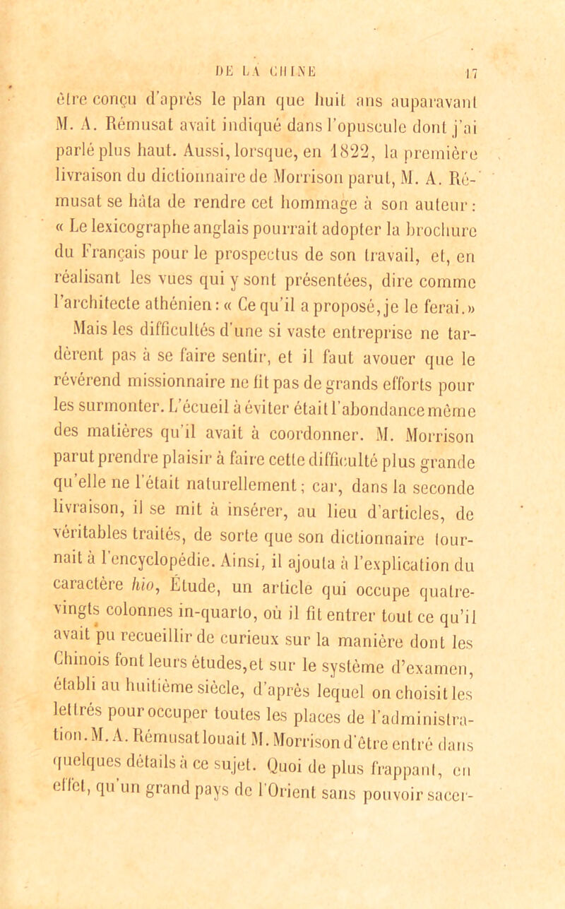être conçu d’après le plan que huit ans auparavanl M. A. Rémusat avait indiqué dans l’opuscule dont j’ai parlé plus haut. Aussi, lorsque, en 1822, la première livraison du dictionnaire de Morrison parut, M. A. Ré-' musât se hâta de rendre cet hommage à son auteur: « Le lexicographe anglais pourrait adopter la brochure du Français pour le prospectus de son travail, et, en réalisant les vues qui y sont présentées, dire comme l’architecte athénien :« Ce qu’il a proposé, je le ferai.» Mais les difficultés d’une si vaste entreprise ne tar- dèrent pas à se faire sentir, et il faut avouer que le révérend missionnaire ne lit pas de grands efforts pour les surmonter. L écueil à éviter était 1 abondance môme des matières qu il avait à coordonner. M. Morrison pai ut prendre plaisir à faire cette difficulté plus grande qu elle ne 1 était naturellement ; car, dans la seconde livraison, il se mit à insérer, au lieu d’articles, de Aéiitables traités, de sorte que son dictionnaire lour- nait à 1 encyclopédie. Ainsi, il ajouta à l’explication du caractère hio, Élude, un article qui occupe quatre- vingts colonnes in-quarto, où il fit entrer tout ce qu’il avait pu recueillir de curieux sur la manière dont les Chinois font leurs études,et sur le système d’examen, établi au huitième siècle, d’après lequel on choisit les lettrés pour occuper toutes les places de l’administra- tion. M. A. Rémusat louait M. Morrison d’être entré dans quelques détails a ce sujet. Quoi de plus frappant, en ell'el, qu un grand pays de l’Orient sans pouvoir sacer-