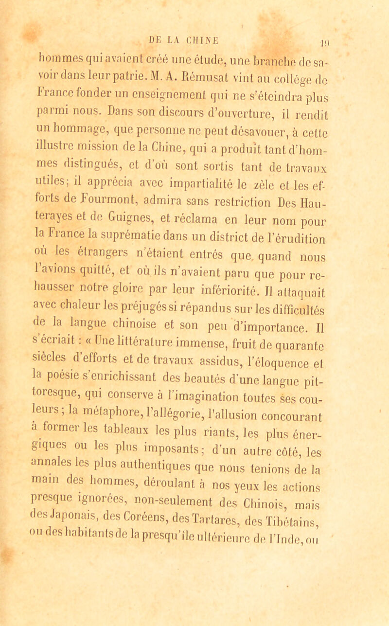 l!l hommes qui avaient créé une étude, une branche de sa- voir dans leur patrie. M. A. Rémusat vint au collège de France fonder un enseignement qui ne s’éteindra plus parmi nous. Dans son discours d’ouverture, il rendit un hommage, que personne ne peut désavouer, à celte illustre mission de la Chine, qui a produit tant d’hom- mes distingués, et d où sont sortis tant de travaux miles; d apprécia avec impartialité le zèle et les ef- forts de Fourmont, admira sans restriction Des Ilau- terayes et de Guignes, et réclama en leur nom pour la France la suprématie dans un district de l’érudition où les étrangers n’étaient entrés que. quand nous 1 avions quitté, et où ils n’avaient paru que pour re- hausser notre gloire par leur infériorité. Il attaquait avec chaleur les préjugés si répandus sur les difficultés de la langue chinoise et son peu d’importance. J1 s écriait : « Une littérature immense, fruit de quarante siècles d’efforts et de travaux assidus, l’éloquence et la poésie s enrichissant des beautés d’une langue pit- toresque, qui conserve à l’imagination toutes ses cou- leurs; la métaphore, l’allégorie, l’allusion concourant a former les tableaux les plus riants, les plus éner- giques ou les plus imposants; d’un autre côté, les annales les plus authentiques que nous tenions de la main des hommes, déroulant à nos yeux les actions presque ignorées, non-seulement des Chinois, mais des Japonais, des Coréens, des Tartares, des Tibétains, ou des habitants de la presqu’île ultérieure de l’Inde,ou
