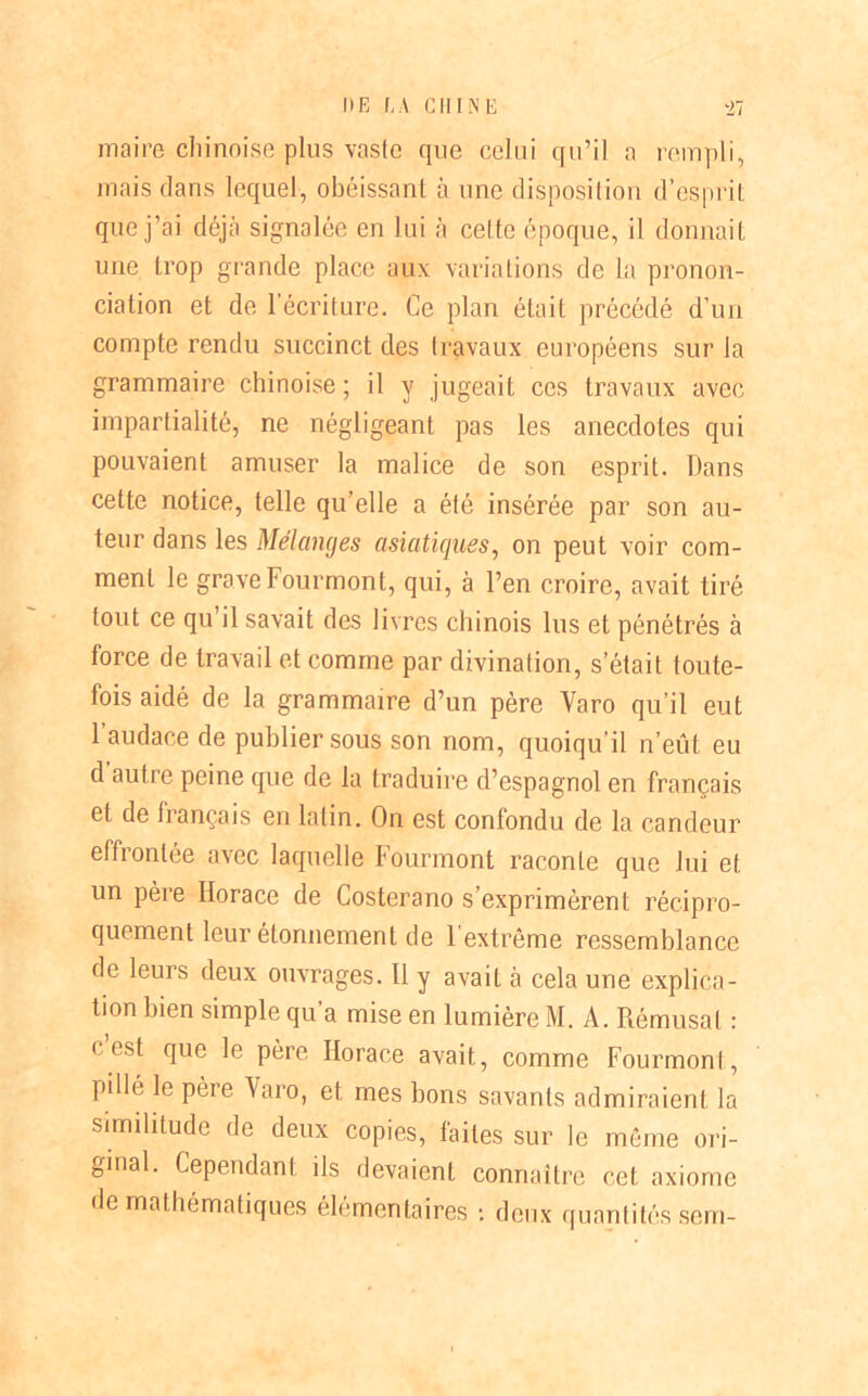 maire chinoise plus vaste que celui qu’il a rempli, mais dans lequel, obéissant à une disposition d’esprit que j’ai déjà signalée en lui à cel te époque, il donnait une trop grande place aux variations de la pronon- ciation et de l’écriture. Ce plan était précédé d’un compte rendu succinct des travaux européens sur la grammaire chinoise ; il y jugeait ces travaux avec impartialité, ne négligeant pas les anecdotes qui pouvaient amuser la malice de son esprit. Dans cette notice, telle qu’elle a été insérée par son au- teur dans les Mélanges asiatiques, on peut voir com- ment le grave Fourmont, qui, à l’en croire, avait tiré fout ce qu il savait des livres chinois lus et pénétrés à force de travail et comme par divination, s’était toute- fois aidé de la grammaire d’un père Yaro qu’il eut 1 audace de publier sous son nom, quoiqu’il n’eût eu d autre peine que de la traduire d’espagnol en français et de français en latin. On est confondu de la candeur effrontée avec laquelle Fourmont raconte que lui et un père Horace de Costerano s’exprimèrent récipro- quement leur étonnement de 1 extrême ressemblance de leurs deux ouvrages. 11 y avait à cela une explica- tion bien simple qu’a mise en lumière M. A. Rémusat : « est que le père Horace avait, comme Fourmont, pillé le père Yaro, et mes bons savants admiraient la similitude de deux copies, faites sur le même ori- ginal. Cependant ils devaient connaître cet axiome de mathématiques élémentaires t deux quantités sem-