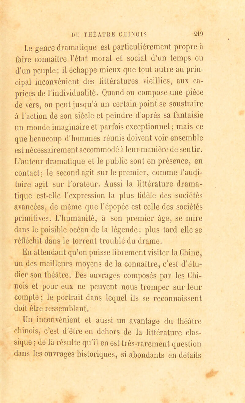 Le genre dramatique est particulièrement propre à faire connaître l’état moral et social d'un temps ou d’un peuple; il échappe mieux que tout autre au prin- cipal inconvénient des littératures vieillies, aux ca- prices de l’individualité. Quand on compose une pièce de vers, on peut jusqu’à un certain point se soustraire à l’action de son siècle et peindre d’après sa fantaisie un monde imaginaire et parfois exceptionnel; mais ce que beaucoup d’hommes réunis doivent voir ensemble est nécessairement accommodé à leur manière de sentir. L’auteur dramatique et le public sont en présence, en contact; le second agit sur le premier, comme l’audi- toire agit sur l’orateur. Aussi la littérature drama- tique est-elle l’expression la plus fidèle des sociétés avancées, de môme que l’épopée est celle des sociétés primitives. L’humanité, à son premier âge, se mire dans le paisible océan de la légende ; plus lard elle se réfléchit dans le torrent troublé du drame. En attendant qu’on puisse librement visiter la Chine, un des meilleurs moyens de la connaître, c’est d’étu- dier son théâtre. Des ouvrages composés par les Chi- nois et pour eux ne peuvent nous tromper sur leur compte; le portrait dans lequel ils se reconnaissent doit être ressemblant. Un inconvénient et aussi un avantage du théâtre chinois, c’est d’être en dehors de la littérature clas- sique ; de là résulte qu’il en est très-rarement question dans les ouvrages historiques, si abondants en détails