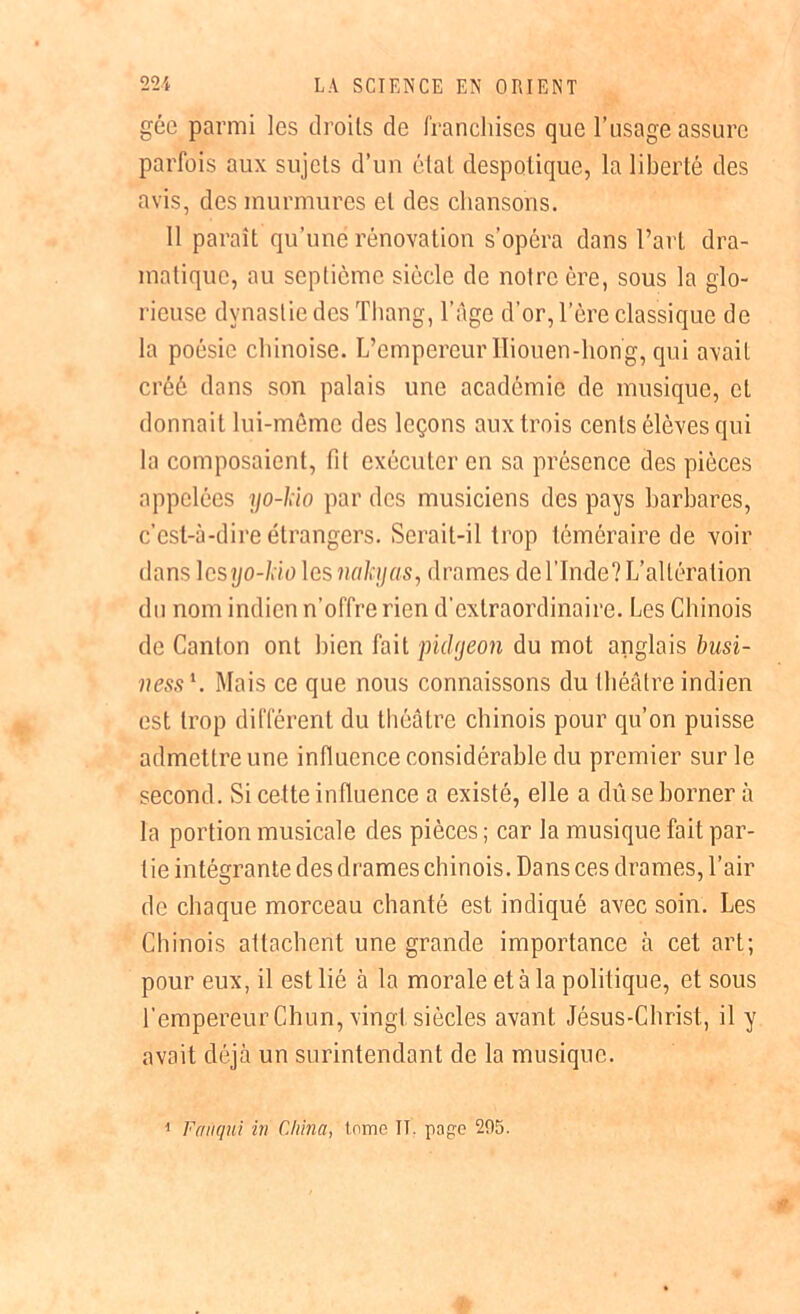 gée parmi les droits de franchises que l’usage assure parfois aux sujets d’un état despotique, la liberté des avis, des murmures et des chansons. 11 paraît qu’une rénovation s’opéra dans l’art dra- matique, au septième siècle de notre ère, sous la glo- rieuse dynastie des Thang, l’âge d’or, l’ère classique de la poésie chinoise. L’empereur Iliouen-hong, qui avait créé dans son palais une académie de musique, et donnait lui-même des leçons aux trois cents élèves qui la composaient, fit exécuter en sa présence des pièces appelées yo-hïo par des musiciens des pays barbares, c’est-à-dire étrangers. Serait-il trop téméraire de voir dans \csyo-lio les nahjus, drames de l’Inde? L’altération du nom indien n’offre rien d’extraordinaire. Les Chinois de Canton ont bien fait puUjeon du mot anglais busi- ness1. Mais ce que nous connaissons du théâtre indien est trop différent du théâtre chinois pour qu’on puisse admettre une influence considérable du premier sur le second. Si cette influence a existé, elle a dû se borner à la portion musicale des pièces ; car la musique fait par- tie intégrante des drames chinois. Dans ces drames, l’air de chaque morceau chanté est indiqué avec soin. Les Chinois attachent une grande importance à cet art; pour eux, il est lié à la morale et à la politique, et sous l’empereur Chun, vingt siècles avant Jésus-Christ, il y avait déjà un surintendant de la musique. 1 Fanqui in China, tome IT. page 295.