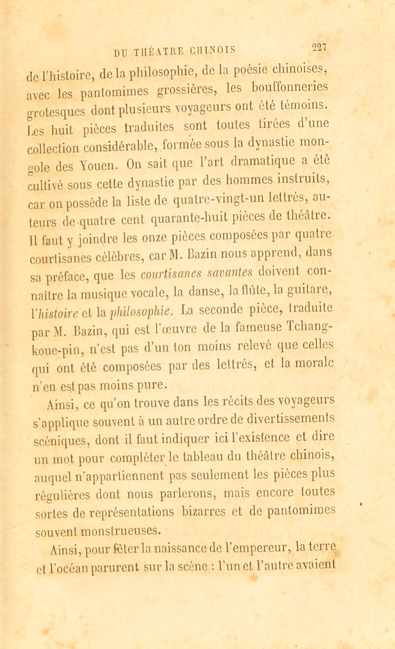 de l’histoire, delà philosophie, de la poésie chinoises, avec les pantomimes grossières, les bouffonneries grotesques dont plusieurs voyageurs ont été témoins. Les huit pièces traduites sont toutes tirées d’une collection considérable, formée sous la dynastie mon- gole des Youen. On sait que l’art dramatique a été cultivé sous cette dynastie par des hommes instruits, car on possède la liste de quatre-vingt-un lettrés, au- teurs de quatre cent quarante-huit pièces de théâtre. 11 faut y joindre les onze pièces composées par quatre courtisanes célèbres, car M. Bazin nous apprend, dans sa préface, que les courtisanes savantes doivent con- naître la musique vocale, la danse, la flûte, la guitaie, l’histoire et la philosophie. La seconde pièce, traduite parM. Bazin, qui est l’œuvre de la fameuse Tchang- koue-pin, n’est pas d’un ton moins relevé que celles qui ont été composées par des lettrés, et la morale n'en est pas moins pure. Ainsi, ce qu’on trouve dans les récits des voyageurs s’applique souvent à un autre ordre de divertissements scéniques, dont il faut indiquer ici 1 existence et dire un mot pour compléter le tableau du théâtre chinois, auquel n’appartiennent pas seulement les pièces plus régulières dont nous parlerons, mais encore toutes sortes de représentations bizarres et de pantomimes souvent monstrueuses. Ainsi, pour fêter la naissance de l’empereur, la terre et l’océan parurent sur la scène : l’un et l’autre avaient