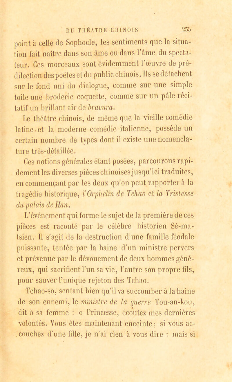 point à celle de Sophocle, les sentiments que la situa- tion fait naître dans son âme ou dans l’âme du specta- teur. Ces morceaux sont évidemment l’œuvre de pré- dilection des poètes et du public chinois. Ils se détachent sur le fond uni du dialogue, comme sur une simple toile une broderie coquette, comme sur un pâle réci- tatif un brillant air de bravura. Le théâtre chinois, de même que la vieille comédie latine et la moderne comédie italienne, possède un certain nombre de types dont il existe une nomencla- ture très-détaillée. Ces notions générales étant posées, parcourons rapi- dement les diverses pièces chinoises jusqu’ici traduites, en commençant par les deux qu’on peut rapporter à la tragédie historique, l’Orphelin de Tchao et la Tristesse du palais de Han. L’événement qui forme le sujet de la première de ces pièces est raconté par le célèbre historien Sé-ma- tsien. Il s’agit de la destruction d’une famille féodale puissante, tentée par la haine d’un ministre pervers et prévenue par le dévouement de deux hommes géné- reux, qui sacrifient l’un sa vie, l’autre son propre fils, pour sauver Punique rejeton des Tchao. Tchao-so, sentant bien qu’il va succomber à la haine de son ennemi, le ministre de la guerre Tou-an-kou, dit à sa femme : « Princesse, écoutez mes dernières volontés. Vous ôtes maintenant enceinte; si vous ac- couchez d’une fille, je n’ai rien à vous dire : mais si