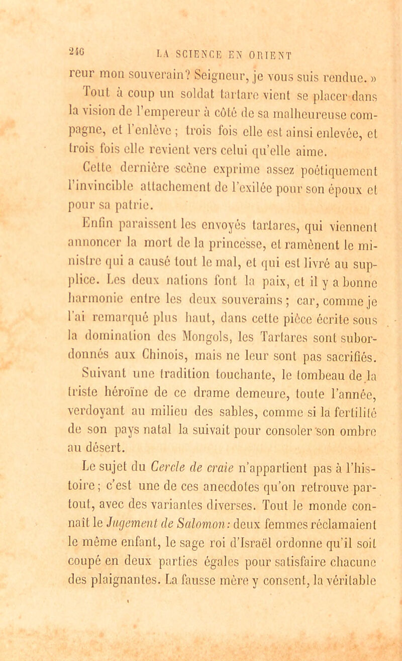 2iC leur mon souverain? Seigneur, je vous suis rendue. » Tout à coup un soldat tartare vient se placer dans la vision de l’empereur à côté de sa malheureuse com- pagne, et l'enlève ; trois fois elle est ainsi enlevée, et trois fois elle revient vers celui qu’elle aime. Cette dernière scène exprime assez poétiquement 1 invincible attachement de 1 exilée pour son époux et pour sa patrie. Lutin paraissent les envoyés tartares, qui viennent annoncer la mort de la princesse, et ramènent le mi- nistre qui a causé tout le mal, et qui est livré au sup- plice. Les deux nations font la paix, et il y a bonne harmonie entre les deux souverains ; car, comme je l’ai remarqué plus haut, dans celte pièce écrite sous la domination des Mongols, les Tartares sont subor- donnés aux Chinois, mais ne leur sont pas sacrifiés. Suivant une tradition touchante, le tombeau de la triste héroïne de ce drame demeure, toute l’année, verdoyant au milieu des sables, comme si la fertilité de son pays natal la suivait pour consoler son ombre au désert. Le sujet du Cercle de craie n’appartient pas à l’his- toire; c’est une de ces anecdotes qn’on retrouve par- tout, avec des variantes diverses. Tout le monde con- naît le Jugement de Salomon: deux femmes réclamaient le même enfant, le sage roi d’Israël ordonne qu’il soit coupé en deux parties égales pour satisfaire chacune des plaignantes. La fausse mère y consent, la véritable