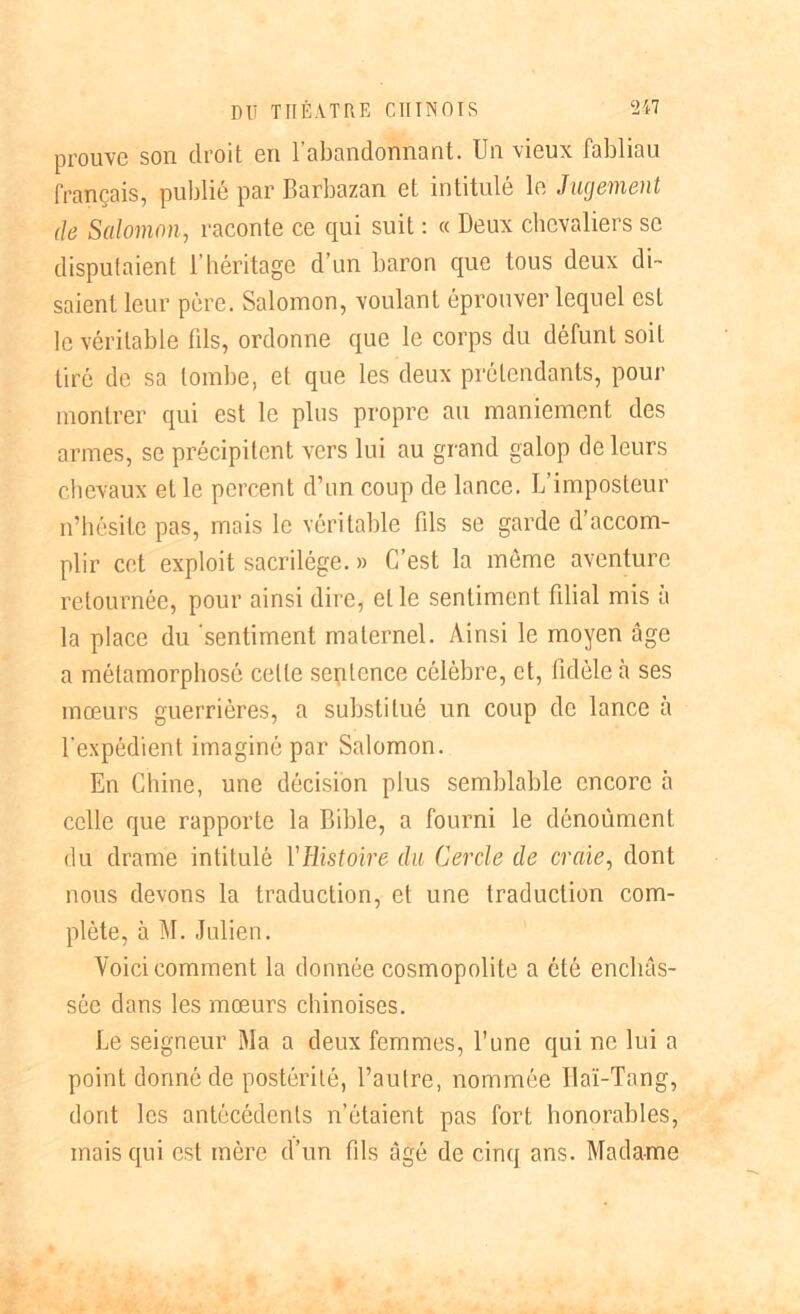 prouve son droit en l’abandonnant. Un vieux fabliau français, publié par Barbazan et intitulé le Jugement de Salomon, raconte ce qui suit : « Deux chevaliers se disputaient l’héritage d’un baron que tous deux di- saient leur père. Salomon, voulant éprouver lequel est le véritable fds, ordonne que le corps du défunt soit tiré de sa tombe, et que les deux prétendants, pour montrer qui est le plus propre au maniement des armes, se précipitent vers lui au grand galop de leurs chevaux elle percent d’un coup de lance. L’imposteur n’hésite pas, mais le véritable fds se garde d’accom- plir cet exploit sacrilège. » C’est la môme aventure retournée, pour ainsi dire, elle sentiment filial mis à la place du sentiment maternel. Ainsi le moyen âge a métamorphosé celle seplence célèbre, et, fidèle à ses mœurs guerrières, a substitué un coup de lance à U expédient imaginé par Salomon. En Chine, une décision plus semblable encore à celle que rapporte la Bible, a fourni le dénoûment du drame intitulé Yüistoire du Cercle de craie, dont nous devons la traduction, et une traduction com- plète, à M. Julien. Voici comment la donnée cosmopolite a été enchâs- sée dans les mœurs chinoises. Le seigneur Ma a deux femmes, l’une qui ne lui a point donné de postérité, l’autre, nommée Ilaï-Tang, dont les antécédents n’étaient pas fort honorables, mais qui est mère d’un fils âgé de cinq ans. Madame