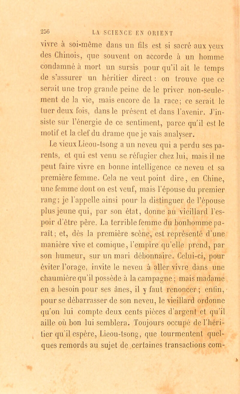 25G vivre a soi-même dans un fils est si sacré aux yeux des Chinois, que souvent on accorde à un homme condamné à mort un sursis pour qu’il ait le temps de s’assurer un héritier direct : on trouve que ce serait une trop grande peine de le priver non-seule- ment de la vie, mais encore de la race; ce serait le luer deux fois, dans le présent et dans l’avenir. J’in- siste sur l’énergie de ce sentiment, parce qu’il est le motif et la clef du drame que je vais analyser. Le vieux Lieou-tsong a un neveu qui a perdu ses pa- rents, et qui est venu se réfugier chez lui, mais il ne peut faire vivre en bonne intelligence ce neveu et sa première femme. Cela ne veut point dire, en Chine, une femme dont on est veuf, mais l’épouse du premier rang; je l’appelle ainsi pour la distinguer de l’épouse plus jeune qui, par son état, donne au vieillard l’es- poir d'être père. La terrible femme du bonhomme pa- raît; et, dès la première scène, est représenté d’une manière vive et comique, l’empire qu’elle prend, par son humeur, sur un mari débonnaire. Celui-ci, pour éviter l’orage, invite le neveu à aller vivre dans une chaumière qu’il possède à la campagne ; mais madame en a besoin pour ses ânes, il y faut renoncer ; enlin, pour se débarrasser de son neveu, le vieillard ordonne qu’on lui compte deux cents pièces d’argent et qu’il aille où bon lui semblera. Toujours occupé de l’héri- tier qu'il espère, Lieou-tsong, que tourmentent quel- ques remords au sujet de certaines transactions com-
