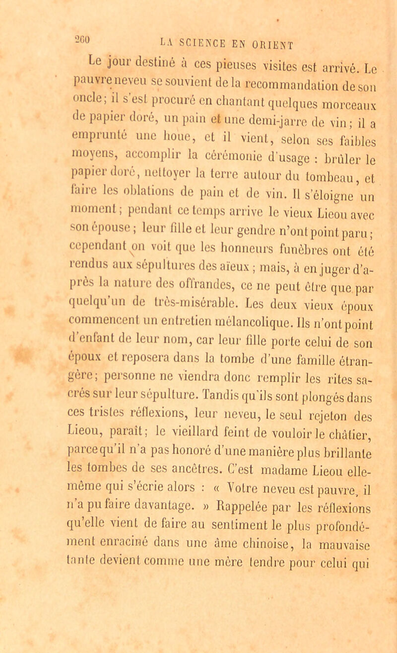 Le jour destiné à ces pieuses visites est arrivé. Le pauvre neveu se souvient delà recommandation de son oncle; il s est procuré en chantant quelques morceaux de papier doré, un pain et une demi-jarre de vin; il a emprunté une houe, et il vient, selon ses faibles moyens, accomplir la cérémonie d’usage : brûler le papier doré, nettoyer la terre autour du tombeau, et faire les oblations de pain et de vin. Il s’éloigne un moment ; pendant ce temps arrive le vieux Lieou avec son épouse ; leur fdle et leur gendre n’ont point paru ; cependant on voit que les honneurs funèbres ont été rendus aux sépultures des aïeux ; mais, à en juger d’a- près la nature des offrandes, ce ne peut être que par quelqu’un de très-misérable. Les deux vieux époux commencent un entretien mélancolique. Ils n’ont point d’enlant de leur nom, car leur fille porte celui de son époux et reposera dans la tombe d’une famille étran- gère; personne ne viendra donc remplir les rites sa- crés sur leur sépulture. Tandis qu’ils sont plongés dans ces tristes réflexions, leur neveu, le seul rejeton des Lieou, paraît; le vieillard feint de vouloir le châtier, parce qu’il n’a pas honoré d’une manière plus brillante les tombes de ses ancêtres. C’est madame Lieou elle- même qui s écrie alors : « Votre neveu est pauvre, il n’a pu faire davantage. » Rappelée par les réflexions qu’elle vient de faire au sentiment le plus profondé- ment enraciné dans une âme chinoise, la mauvaise lanle devient comme une mère tendre pour celui qui