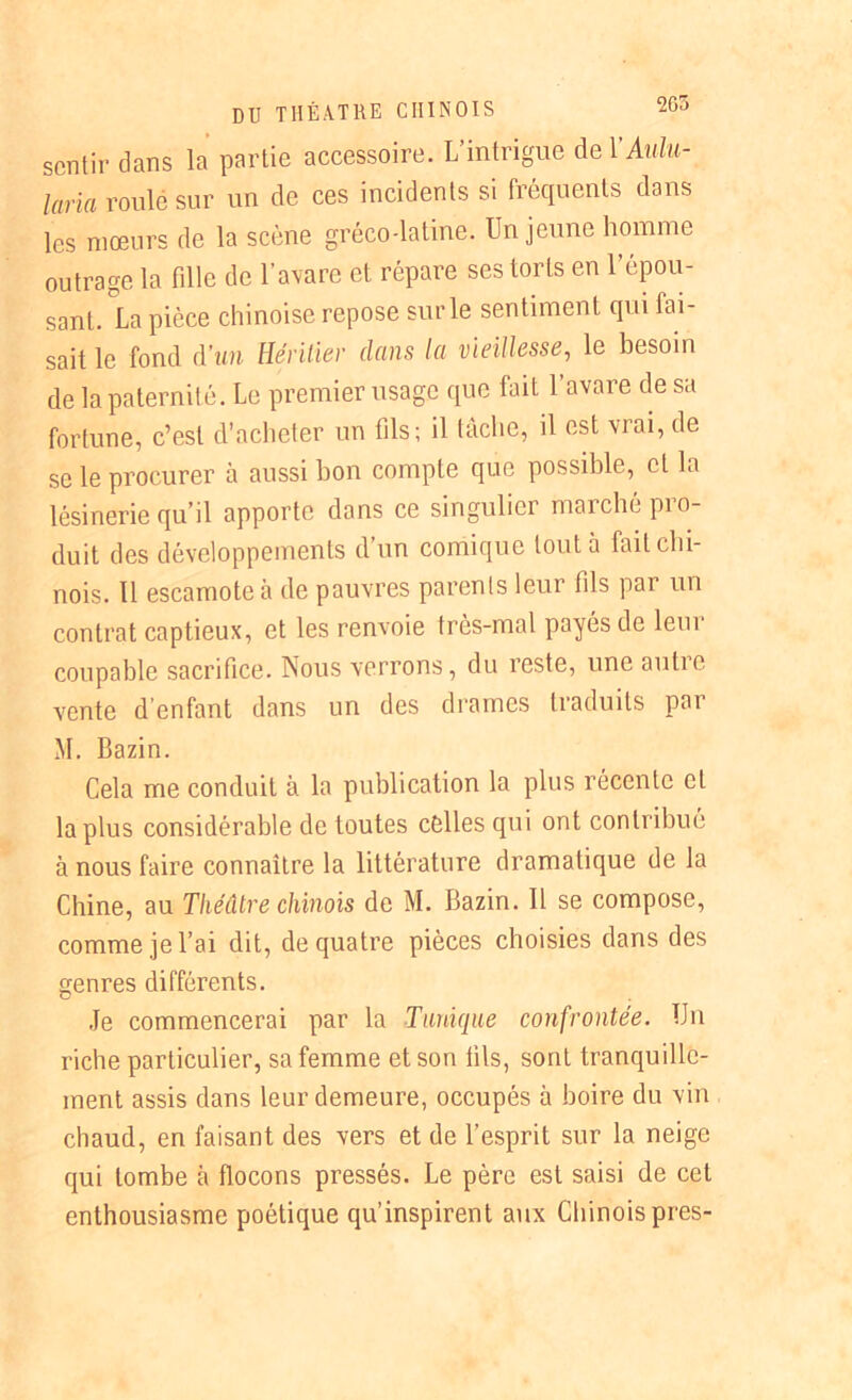 2G5 sentir dans la partie accessoire. L’intrigue de YAulu- laria roulé sur un de ces incidents si fréquents clans les mœurs de la scène gréco-latine. Un jeune homme outrage la fille de l’avare et répare ses torts en l’épou- sant. La pièce chinoise repose sur le sentiment qui fai- sait le fond à’un Héritier dans la vieillesse, le besoin de la paternité. Le premier usage que fait l’avare de sa fortune, c’est d’acheter un fils; il tâche, il est vrai, de se le procurer à aussi bon compte que possible, et la lésinerie qu’il apporte dans ce singulier marché pro- duit des développements d’un comique tout à fait chi- nois. 11 escamote à de pauvres parents leur fils par un contrat captieux, et les renvoie très-mal payés de leur coupable sacrifice. Nous verrons, du reste, une autio vente d’enfant dans un des drames traduits par M. Bazin. Cela me conduit à la publication la plus récente et la plus considérable de toutes célles qui ont contribué à nous faire connaître la littérature dramatique de la Chine, au Théâtre chinois de M. Bazin. Il se compose, comme je l’ai dit, de quatre pièces choisies dans des genres différents. Je commencerai par la Tunique confrontée. Un riche particulier, sa femme et son fils, sont tranquille- ment assis dans leur demeure, occupés à boire du vin chaud, en faisant des vers et de l’esprit sur la neige qui tombe à flocons pressés. Le père est saisi de cet enthousiasme poétique qu’inspirent aux Chinois près-