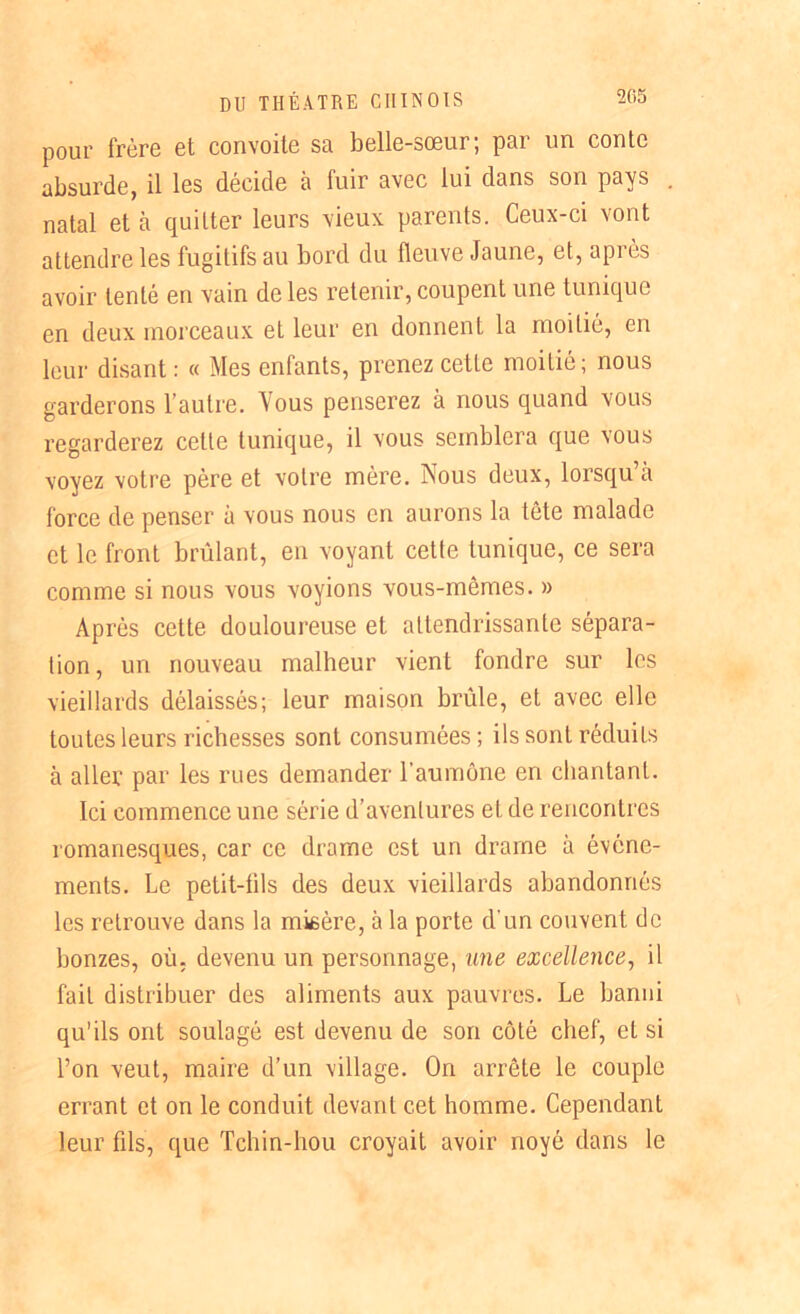 pour frère et convoite sa belle-sœur; par un conte absurde, il les décide à fuir avec lui dans son pays natal et à quitter leurs vieux parents. Ceux-ci vont attendre les fugitifs au bord du fleuve Jaune, et, api es avoir tenté en vain de les retenir, coupent une tunique en deux morceaux eL leur en donnent la moitié, en leur disant : « Mes enfants, prenez cette moitié; nous garderons l’autre. Vous penserez à nous quand vous regarderez cette tunique, il vous semblera que vous voyez votre père et votre mère. Nous deux, lorsqu’à force de penser à vous nous en aurons la tête malade et le front brûlant, en voyant cette tunique, ce sera comme si nous vous voyions vous-mêmes. » Après cette douloureuse et attendrissante sépara- tion, un nouveau malheur vient fondre sur les vieillards délaissés; leur maison brûle, et avec elle toutes leurs richesses sont consumées; ils sont réduiLs à aller par les rues demander l'aumône en chantant. Ici commence une série d’aventures eL de rencontres romanesques, car ce drame est un drame à événe- ments. Le petit-fils des deux vieillards abandonnés les retrouve dans la misère, à la porte d'un couvent de bonzes, où. devenu un personnage, une excellence, il fait distribuer des aliments aux pauvres. Le banni qu’ils ont soulagé est devenu de son côté chef, et si l’on veut, maire d’un village. On arrête le couple errant et on le conduit devant cet homme. Cependant leur fils, que Tchin-hou croyait avoir noyé dans le