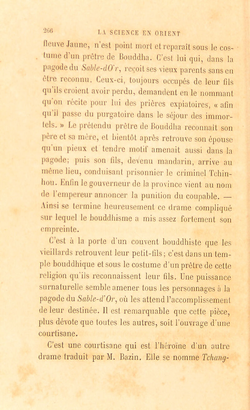 2G6 fleuve Jaune, n’est point mort et reparaît sous le cos- tume d'un prêtre de Bouddha. C’est lui qui, dans la pagode du Sable-dO’r, reçoit ses vieux parents sans en êlie reconnu. Ceux-ci, toujours occupés de leur fils qu ils noient avoir perdu, demandent en le nommant qu’on récite pour lui des prières expiatoires, « afin qu’il passe du purgatoire dans le séjour des immor- tels. » Le prétendu prêtre de Bouddha reconnaît son pèio et sa mère, et bientôt apres retrouve son épouse qu un pieux et tendre motif amenait aussi dans la pagode; puis son fils, devenu mandarin, arrive au même lieu, conduisant prisonnier le criminel Tchin- hou. hntin le gouverneur de la province vient au nom de l’empereur annoncer la punition du coupable. — Ainsi se termine heureusement ce drame compliqué sur lequel le bouddhisme a mis assez fortement son empreinte. C’est à la porte d’un couvent bouddhiste que les vieillards retrouvent leur petit-fils; c’est dans un tem- ple bouddhique et sous le costume d’un prêtre de celte religion qu’ils reconnaissent leur fils. Une puissance surnaturelle semble amener tous les personnages à la pagode du Sable-iïOr, où les attend l’accomplissement de leur destinée. Il est remarquable que cette pièce, plus dévote que toutes les autres, soit l’ouvrage d’une courtisane. C’est une courtisane qui est l’héroïne d’un autre drame traduit par M. Bazin. Elle se nomme Tchang-