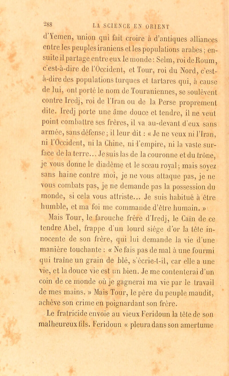 d \emen, union qui fait croire à d’antiques alliances entre les peuples iraniens et les populations arabes; en- suite il partage entreeux le monde : Selm, roi deRoum, c’est-à-dire de l’Occident, et Tour, roi du Nord, c’est- à-dire des populations turques et tartares qui, à cause de lui, ont porté le nom de Touraniennes, se soulèvent contre Iredj, roi de 1 Iran ou de la Perse proprement dite. Iredj porte une âme douce et tendre, il ne veut point combattre ses frères, il va au-devant d’eux sans armée, sans défense ; il leur dit : « Je ne veux ni l’Iran, ni 1 Occident, ni la Chine, ni l’empire, ni la vaste sur- face de la terre... Je suis las de la couronne et du trône, je vous donne le diadème cl le sceau royal; mais soyez sans haine contre moi, je ne vous attaque pas, je ne vous combats pas, je ne demande pas la possession du monde, si cela vous attriste... Je suis habitué à être humble, et ma loi me commande d’être humain. »\ Mais Tour, le farouche frère d’Iredj, le Caïn de ce tendre Abel, frappe d un lourd siège d’or la tête in- nocente de son frère, qui lui demande la vie d’une manière touchante : « Ne fais pas de mal à une fourmi qui traîne un grain de blé, s’écrie-t-il, car elle a une vie, et la douce vie est un bien. Je me contenterai d’un coin de ce inonde où je gagnerai ma vie par le travail de mes mains. » Mais Tour, le père du peuple maudit, achève son crime en poignardant son frère. Le fratricide envoie au vieux Feridoun la tête de son malheureux fils. Feridoun « pleura dans son amertume