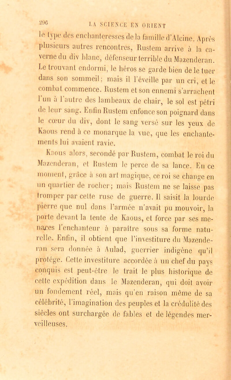 '2!)C le lype tics enchanteresses delà famille d’Alcine. Après plusieurs autres rencontres, Rustem arrive à la ca- verne du div blanc, défenseur terrible du Mazendèran. Le trouvant endormi, le héros se garde bien de le tuer dans son sommeil; mais il l’éveille par un cri, et le combat commence. Rustem et son ennemi s’arrachent 1 un à 1 autre des lambeaux de chair, le sol est pétri de leur sang. Enfin Rustem enfonce son poignard dans le eœui du div, dont le sang versé sur les yeux de Kaous rend à ce monarque la vue, que les enchante- ments lui avaient ravie. Kaous alors, secondé par Rustem, combat le roi du Mazendèran, cl Rustem le perce de sa lance. En ce moment, grâce à son art magique, ce roi se change en un quartier de rocher; mais Rustem ne se laisse pas tromper par cette ruse de guerre. R saisit la lourde pierre que nul dans l’armée n’avait pu mouvoir, la porte devant la lente de Kaous, et force par ses me- naces l’enchanteur tà paraître sous sa forme natu- relle. Enfin, il obtient que l’investiture du Mazende- rnn sera donnée à Aulad, guerrier indigène qu’il protège. Celte investiture accordée à un chef du pays conquis est peut-être le trait, le plus historique de celte expédition dans le Mazendèran, qui doit avoir un fondement réel, mais qu’en raison même de sa célébrité, l’imagination des peuples et la crédulité des siècles ont surchargée de fables et de légendes mer- veilleuses.