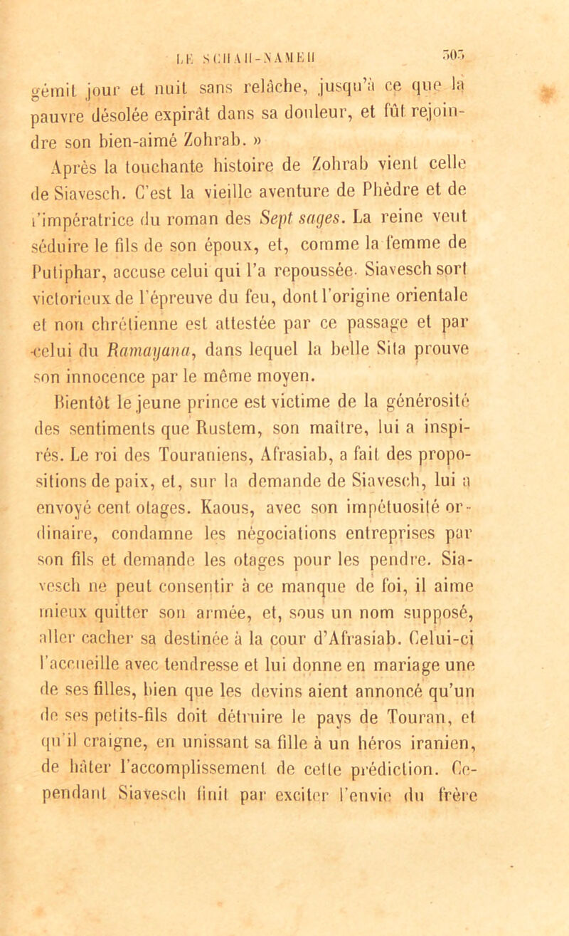 non gémit jour et nuit sans relâche, jusqu’à ce que la pauvre désolée expirât dans sa douleur, et fût rejoin- dre son bien-aimé Zohrab. » Après la touchante histoire de Zohrab vient celle deSiavesch. C’est la vieille aventure de Phèdre et de l’impératrice du roman des Sept sages. La reine veut séduire le fds de son époux, et, comme la femme de Puliphar, accuse celui qui l’a repoussée. Siaveschsorl victorieux de l'épreuve du feu, dont l’origine orientale et non chrétienne est attestée par ce passage et par •celui du Ramayana, dans lequel la belle Sita prouve son innocence par le même moyen. Bientôt le jeune prince est victime de la générosité des sentiments que Rustem, son maître, lui a inspi- rés. Le roi des Touraniens, Afrasiab, a fait des propo- sitions de poix, et, sur la demande de Siavesch, lui a envoyé cent otages. Kaous, avec son impétuosité or- dinaire, condamne les négociations entreprises par son fds et demande les otages pour les pendre. Sia- vesch ne peut consentir à ce manque de foi, il aime mieux quitter son armée, et, sous un nom supposé, aller cacher sa destinée à la cour d’Afrasiab. Celui-ci l’accueille avec tendresse et lui donne en mariage une fie ses fdles, bien que les devins aient annoncé qu’un de ses pelits-fds doit détruire le pays de Touran, et qu’il craigne, en unissant sa tille à un héros iranien, de hâter l’accomplissement de cette prédiction. Ce- pendant Siavesch finit par exciter l’envie du frère