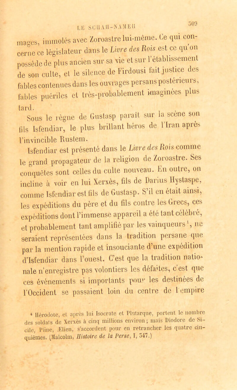 LE SC 11 AI1-NA.MEU marres, immolés avec Zoroastre lui-même. Ce qui con- cerne ce législateur dans le Livre des Rois est ce qu on possède de plus ancien sur sa vie et sur rétablissement de son culte, et le silence de Firdousi fait justice des fables contenues dans les ouvrages persans postérieurs, fables puériles et très-probablement imaginées plus lard. Sous le règne de Gustasp parait sur la scene son (ils Isfendiar, le plus brillant héros de l'Iran apres l’invincible Rustem. Isfendiar est présenté dans le Livre des Rois comme le grand propagateur de la religion de Zoroastre. Ses conquêtes sont celles du culte nouveau. En outre, on incline à voir en lui Xerxès, fils de Darius llystaspe, comme Isfendiar est tils de Gustasp. S’il en était ainsi, les expéditions du père et du fils contre les Grecs, ces expéditions dont l’immense appareil a élé tant célébré, et probablement tant amplifié par les vainqueurs ‘, ne seraient représentées dans la tradition persane que par la mention rapide et insouciante d une expédition d’Isfendiar dans l’ouest. C’est que la tradition natio- nale n’enregistre pas volontiers les défaites, c est que ces événements si importants pour les destinées de l’Occident se passaient loin du centre de 1 empire 4 Hérodote, et après lui Isocrate et Plutarque, portent le nombre des soldais de Xerxès à cinq millions environ ; mais Diodore de Si- cile Pline, Ælien, s'accordent pour en retrancher les quatre cin- quièmes. (Malcolm, Histoire de la Perse, I, 547.)