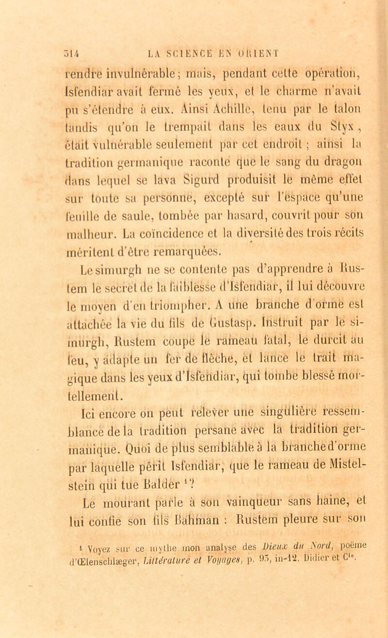 rendre invulnérable ; mais, pendant cette opération, Isfendiar avait fermé les yeux, et le charme n’avait pu s’étendre à eux. Ainsi Achille, tenu par le talon tandis qu’on le trempait dans les eaux du Styx , était vulnérable seulement par cet endroit ; ainsi la tradition germanique raconte que le sang du dragon dans lequel se lava Sigurd produisit le même effet sur toute sa personne, excepté sur l’espace qu’une feuille de saule, tombée par hasard, couvrit pour son malheur. La coïncidence et la diversité des trois récits méritent d’être remarquées. Lesimurgh ne se contente pas d’apprendre à Rus- lem le secret de la faiblesse d’isfendiïrr, il lui découvre le moyen d’en triompher. A une branche d'orme est attachée la vie du fils de Gustasp. Instruit par le si- iniirgh, Riistem coupe le rameau fatal, le durcit au feu, y adapte un fer de flèche, et lance le trait ma- gique dans les yeux d’Isfendiar, qui tombe blessé mor- tellement. Ici encore on peut relever une singulière ressem- blance de la tradition persane avec la tradition ger- manique. Quoi de plus semblable à la branche d’orme par laquelle périt Isfendiar, que le rameau de Mistel- stein qui tue Balder l‘l Le mourant parle à son vainqueur sans haine, et lui confie son tils Bàhman : Rustem pleure sur son 1 Voyez sur ce mythe mon analyse des Dieux du bord, poème d'Œienschlæger. Littérature et Voilages, p. 93, in-1‘2. Didier et. Cle.