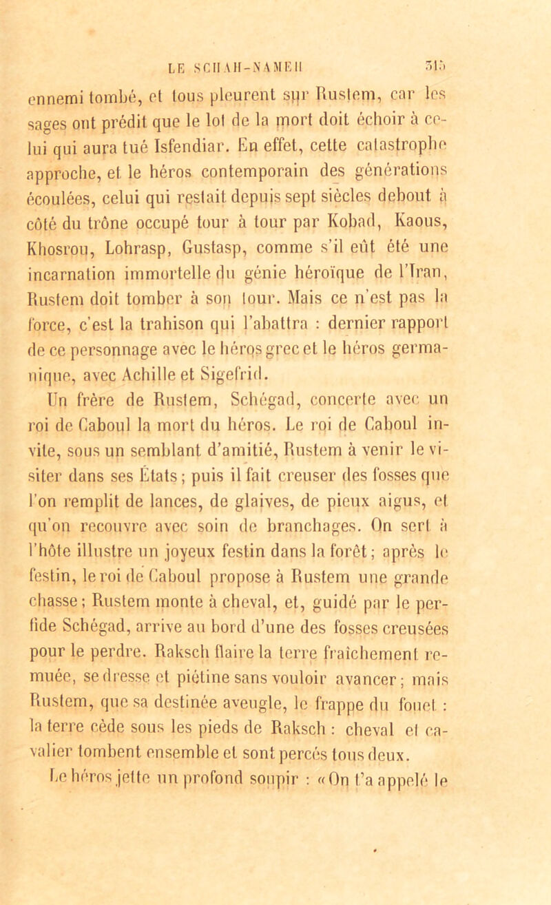 LE SCII AH-NAMEII 3}5 ennemi tombé, et tous pleurent spr Ruslem, cor les sages ont prédit que le loi de la mort doit échoir à ce- lui qui aura tué Isfendiar. En effet, cette catastrophe approche, et le héros contemporain des générations écoulées, celui qui restait depuis sept siècles debout à côté du trône occupé tour à tour par Kobad, Kaous, Khosrou, Lohrasp, Gustasp, comme s’il eût été une incarnation immortelle du génie héroïque de l’Iran, Rustcm doit tomber à son tour. Mais ce n'est pas la force, c’est la trahison qui l’abattra : dernier rapport de ce personnage avec le héros grec et le héros germa- nique, avec Achille et Sigefrid. Un frère de Rustem, Schégad, concerte avec un roi de Caboul la mort du héros. Le roi de Caboul in- vite, sous un semblant d’amitié, Rustem à venir le vi- siter dans ses États ; puis il fait creuser des fosses que l’on remplit de lances, de glaives, de pieux aigus, et qu’on recouvre avec soin de branchages. On sert à l’hôte illustre un joyeux festin dans la forêt; après le festin, le roi de Caboul propose à Rustem une grande chasse; Rustem monte à cheval, et, guidé par le per- fide Schégad, arrive au bord d’une des fosses creusées pour le perdre. Raksch flaire la terre fraîchement re- muée, se dresse et piétine sans vouloir avancer; mais Rustem, que sa destinée aveugle, le frappe du fouet : la terre cède sous les pieds de Raksch : cheval el ca- valier tombent ensemble et sont percés tous deux. Le héros jette un profond soupir : «On t’a appelé le