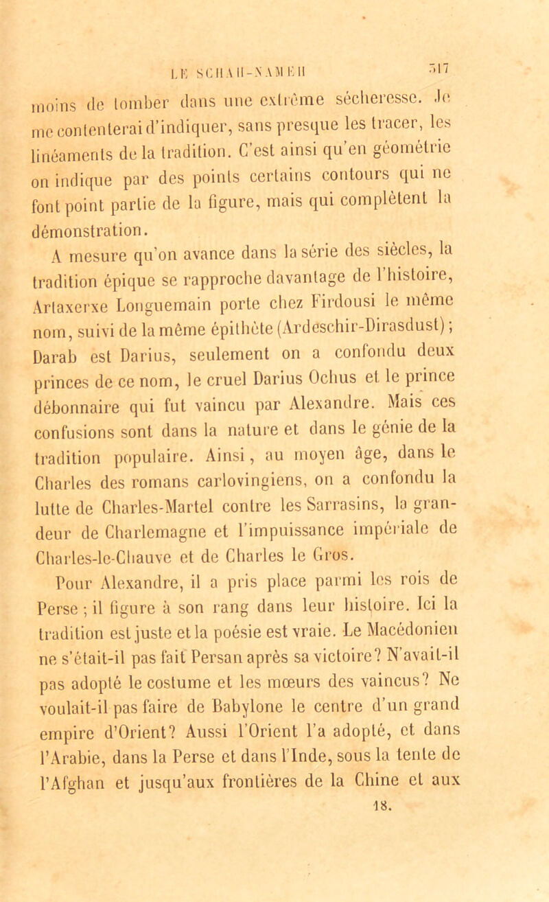 LE SC II A II -N A J1 E 11 moins de tomber dans une extrême sécheresse, .le me contenterai d’indiquer, sans presque les tracer, les linéaments delà tradition. C’est ainsi qu’en géométrie on indique par des points certains contours qui ne font point partie de la figure, mais qui complètent la démonstration. A mesure qu’on avance dans la série des siècles, la tradition épique se rapproche davantage de 1 histoire, Arlaxerxe Longuemain porte chez l irdousi le même nom, suivi de la môme épithète (Ardeschir-Dirasdust) ; Darab est Darius, seulement on a confondu deux princes de ce nom, le cruel Darius Oclius et le prince débonnaire qui fut vaincu par Alexandre. Mais ces confusions sont dans la nature et dans le génie de la tradition populaire. Ainsi, au moyen âge, dans le Charles des romans carlovingiens, on a confondu la lutte de Charles-Martel contre les Sarrasins, la gran- deur de Charlemagne et l’impuissance impériale de Charles-le-Cliauve et de Charles le Gros. Pour Alexandre, il a pris place parmi les rois de Perse ; il figure à son rang dans leur histoire. Ici la tradition est juste et la poésie est vraie. Le Macédonien ne s’était-il pas fait Persan après sa victoire? N'avait-il pas adopté le costume et les mœurs des vaincus? Ne voulait-il pas faire de Babylone le centre d’un grand empire d’Orient? Aussi l’Orient l’a adopté, et dans l’Arabie, dans la Perse et dans l’Inde, sous la lente de l’Afghan et jusqu’aux frontières de la Chine et aux 18.