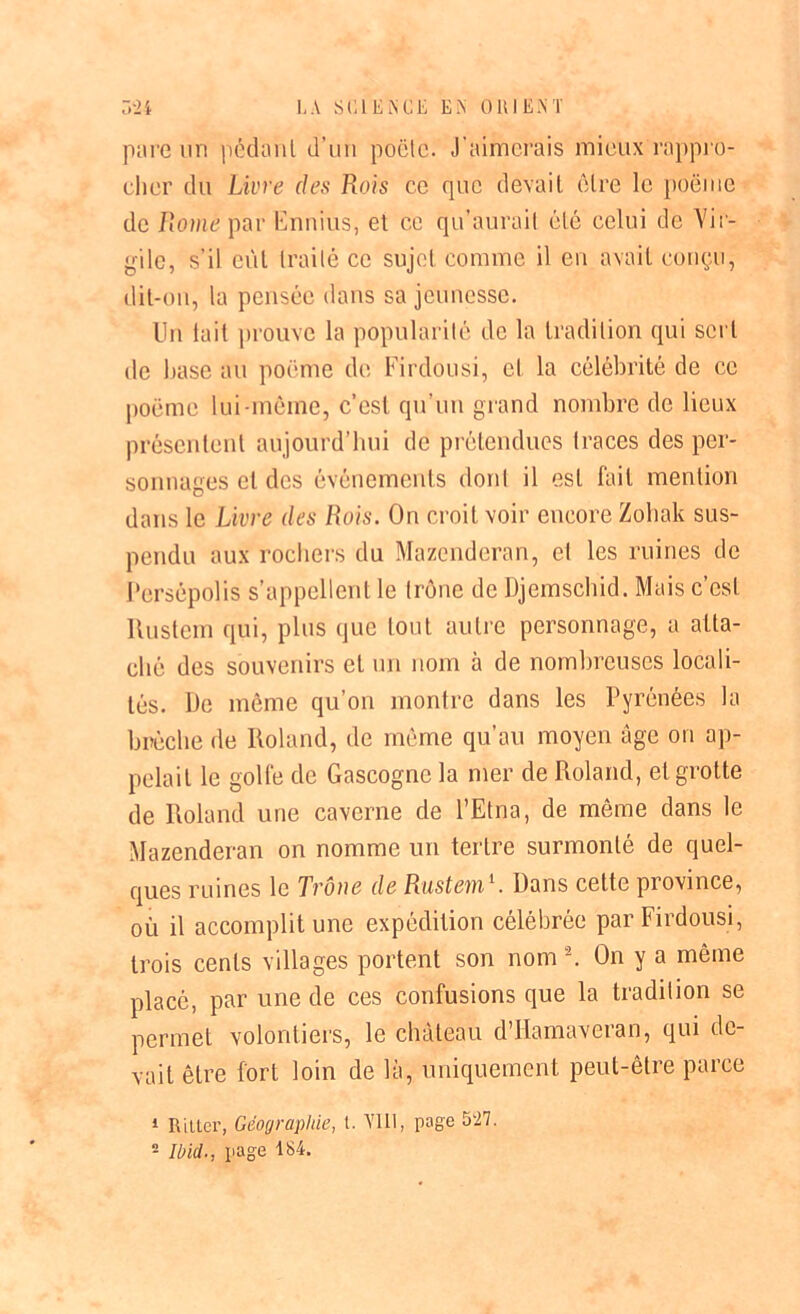 pare un pédanl d’un poêle. J'aimerais mieux rappro- cher du Livre des Rois ce que devait être le poëme de Rome par Enmus, et ce qu’aurait été celui de Vir- gile, s’il eût traité ce sujet comme il en avait conçu, dit-on, la pensée dans sa jeunesse. Un tait prouve la popularité de la tradition qui sert de base au poëme de Firdousi, et la célébrité de ce poëme lui-même, c’est qu’un grand nombre de lieux présentent aujourd’hui de prétendues traces des per- sonnages cl des événements dont il est fait mention dans le Livre des Rois. On croit voir encore Zohak sus- pendu aux rochers du Mazenderan, el les ruines de Persépolis s’appellent le trône de Djemschid. Mais c’est liusteih qui, plus que tout autre personnage, a atta- ché des souvenirs et un nom à de nombreuses locali- tés. De même qu’on montre dans les Pyrénées la brèche de Roland, de même qu’au moyen âge on ap- pelait le golfe de Gascogne la mer de Roland, et grotte de Roland une caverne de l’Etna, de même dans le Mazenderan on nomme un tertre surmonté de quel- ques ruines le Trône de Rustem1. Dans cette province, où il accomplit une expédition célébrée par Firdousi, trois cents villages portent son nom2. On y a même placé, par une de ces confusions que la tradition se permet volontiers, le château d’Hamaveran, qui de- vait être fort loin de là, uniquement peut-être parce 1 Rilter, Géographie, t. V1LI, page 527. 2 Ibid., page 184.