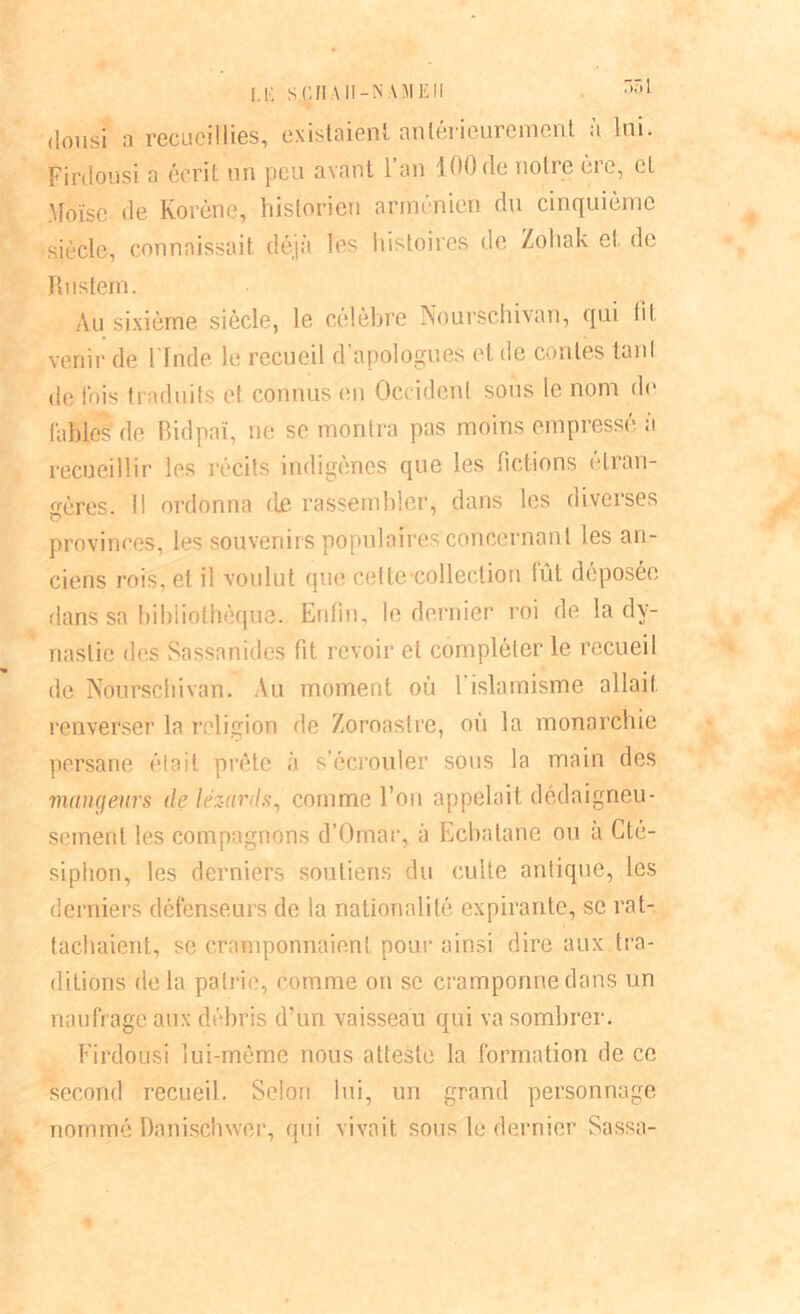 [.K S CHAH-N AM El! *>£»> (lousi a recueillies, existaient antérieurement à lui. Firdousï a écrit un peu avant l’an 100de notre ère, cL Moïse de Korène, historien arménien du cinquième siècle, connaissait déjà les histoires de Zohak et de Rustem. Au sixième siècle, le célèbre Nourschivan, qui lit venir de l’Inde le recueil d’apologues et de contes tard de fois traduits et connus en Occident sous le nom de fables de Bidpaï, ne se montra pas moins empressé a recueillir les récits indigènes que les fictions étran- gères. Il ordonna de rassembler, dans les diverses provinces, les souvenirs populaires concernant les an- ciens rois, et il voulut que cet te coller! ion fût déposée dans sa bibliothèque. Enfin, le dernier roi de la dy- nastie des Sassnnides fit revoir et compléter le recueil de Nourschivan. Au moment où 1 islamisme allait renverser la religion de Zoroastre, où la monarchie persane était prête à s’écrouler sous la main des mangeurs de lézards, comme l’on appelait dédaigneu- sement les compagnons d’Omar, à Ecbatane ou à Cté- siphon, les derniers soutiens du culte antique, les derniers défenseurs de la nationalité expirante, se rat- tachaient, se cramponnaient pour ainsi dire aux tra- ditions delà patrie, comme on se cramponne dans un naufrage aux débris d’un vaisseau qui va sombrer. Firdousi lui-même nous atteste la formation de ce second recueil. Selon lui, un grand personnage nommé Danischxver, qui vivait sous le dernier Sassa-